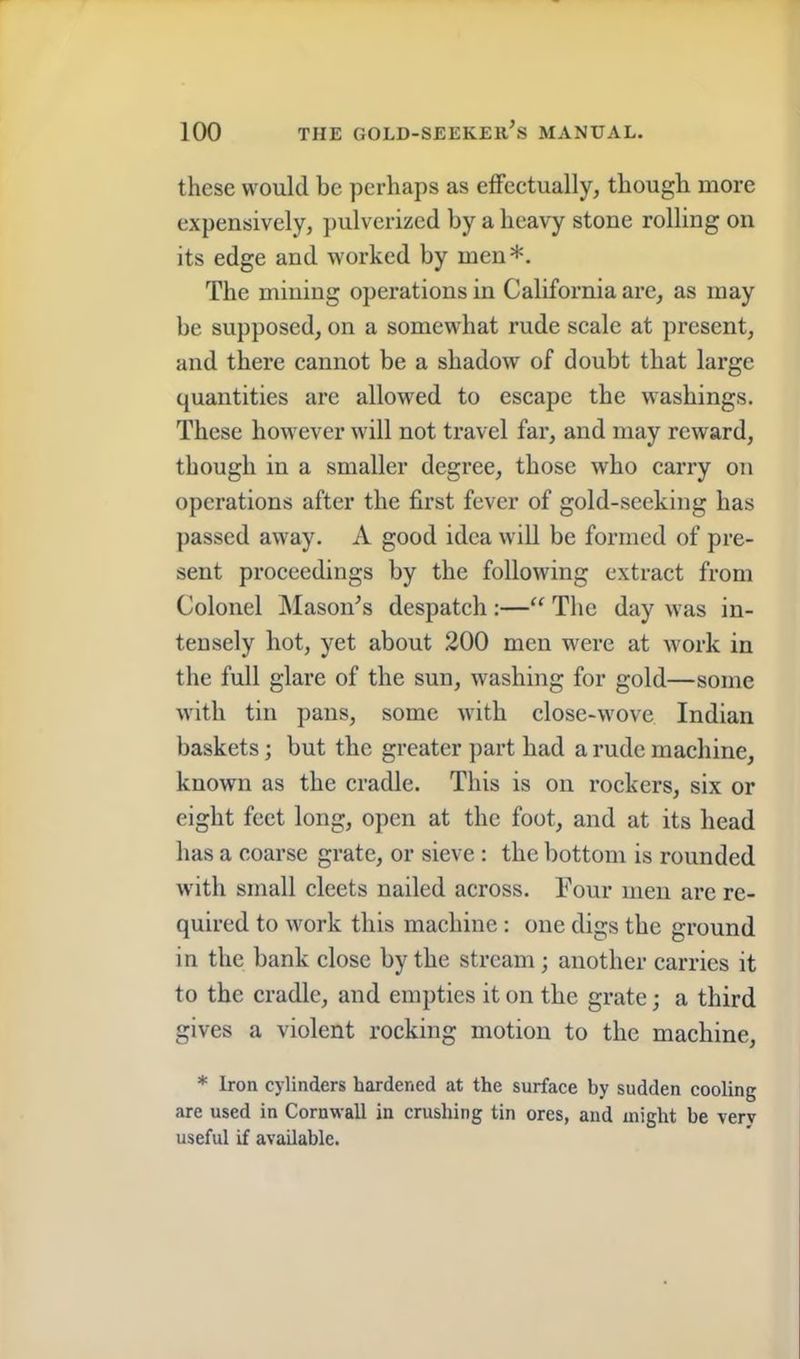 these would be perhaps as effectually, though more expensively, ])ulverizcd by a heavy stone rolling on its edge and worked by men*. The mining operations in California arc, as may be supposed, on a somewhat rude scale at present, and there cannot be a shadow of doubt that large quantities are allowed to escape the washings. These however will not travel far, and may reward, though in a smaller degree, those who carry on operations after the first fever of gold-seeking has passed away. A good idea will be formed of pre- sent proceedings by the following extract from Colonel Mason^s despatch :—“ The day was in- tensely hot, yet about 200 men were at work in the full glare of the sun, washing for gold—some with tin pans, some with close-wove Indian baskets; but the greater part had a rude machine, known as the cradle. This is on rockers, six or eight feet long, open at the foot, and at its head has a coarse grate, or sieve : the bottom is rounded with small elects nailed across. Four men are re- quired to work this machine : one digs the ground in the bank close by the stream; another carries it to the cradle, and empties it on the grate; a third gives a violent rocking motion to the machine, * Iron cylinders hardened at the surface by sudden cooling are used in Cornwall in crushing tin ores, and might be verv useful if available.