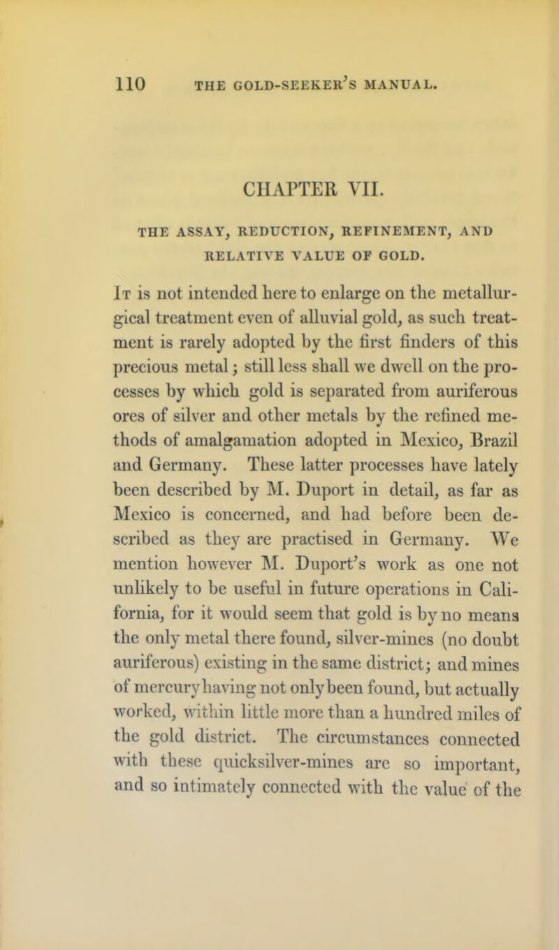 CHAPTER VII. THE ASSAY, REDUCTION, REFINEMENT, AND RELATIVE VALUE OP GOLD. It is not intended here to enlarge on the metallur- gical treatment even of alluvial gold, as such treat- ment is rarely adopted by the first finders of this precious metal; still less shall we dwell on the pro- cesses by which gold is separated from auriferous ores of silver and other metals by the refined me- thods of amalgamation adopted in Mexico, Brazil and Germany. These latter processes have lately been described by M. Duport in detail, as far as Mexico is concerned, and had before been de- scribed as they are practised in Germany. We mention however IM. Duport’s work as one not unlikely to be useful in future operations in Cali- fornia, for it would seem that gold is by no means the only metal there found, silver-mines (no doubt auriferous) existing in the same district; and mines of mercury having not only been found, but actually worked, within little more than a hundred miles of the gold district. The circumstances connected with these quicksilver-mines arc so important, and so intimately connected with the value of the