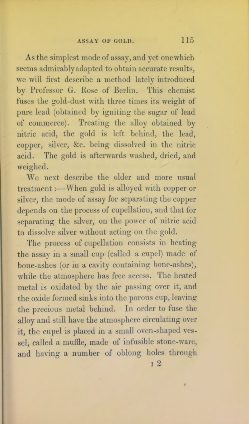 As tlie simplest mode of assay, and yet one which seems admirably adapted to obtain accurate results, we will first describe a method lately introduced by Professor G. Rose of Berlin. This chemist fuses the gold-dust wdth three times its weight of pure lead (obtained by igniting the sugar of lead of commerce). Treating the alloy obtained by nitric acid, the gold is left behind, the lead, copper, silver, &c. being dissolved in the nitric acid. The gold is afterwards washed, dried, and weighed. AYe next describe the older and more usual ti’eatment:—AVhen gold is alloyed with copper or silver, the mode of assay for separating the copper depends on the process of cupellation, and that for separating the silver, on the power of nitric acid to dissolve silver without acting on the gold. The process of cupellation consists in heating the assay in a small cup (called a cupel) made of bone-ashes (or in a cavity containing bone-ashes), while the atmosphere has free access. The heated metal is oxidated by the air passing over it, and the oxide formed sinks into the porous cup, leaving the precious metal behind. In order to fuse the alloy and still have the atmosphere circulating over it, the cupel is placed in a small oven-shaped ves- sel, called a muffle, made of infusible stone-ware, and having a number of oblong holes through I 2