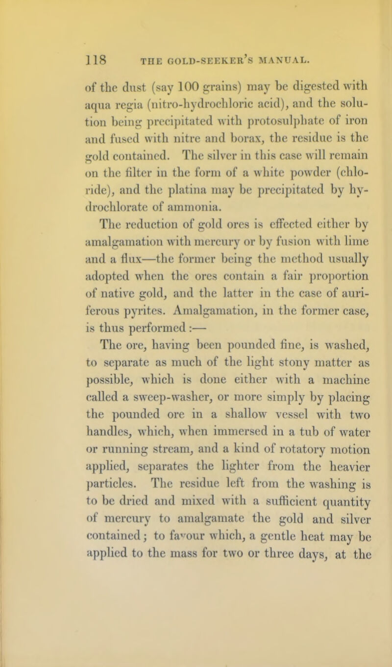 of the dust (say 100 grains) may be digested with aqua regia (nitro-hydrochlorie aeid), and the solu- tion being preci])itated with protosulj)hate of iron and fused with nitre and borax, the residue is the old eontained. The silver in this case will remain on the filter in the form of a white powder (chlo- ride), and the platina may be precipitated by hy- drochlorate of ammonia. Tlie reduction of gold ores is effected either by amalgamation with mercury or by fusion with lime and a dux—the former being the method usually adopted when the ores contain a fair ])roportion of native gold, and the latter in the case of auri- ferous pyrites. Amalgamation, in the former case, is thus performed:— The ore, having been pounded fine, is washed, to separate as much of the light stony matter as possible, which is done either with a machine (tailed a sweep-washer, or more simply by placing the pounded ore in a shallow vessel with two handles, which, when immersed in a tub of water or running stream, and a kind of rotatory motion applied, separates the lighter from the heavier ])articles. The residue left from the washing is to be dried and mixed with a sufficient quantity of mercury to amalgamate the gold and silver eontained; to fa^mur which, a gentle heat may be applied to the mass for two or three days, at the