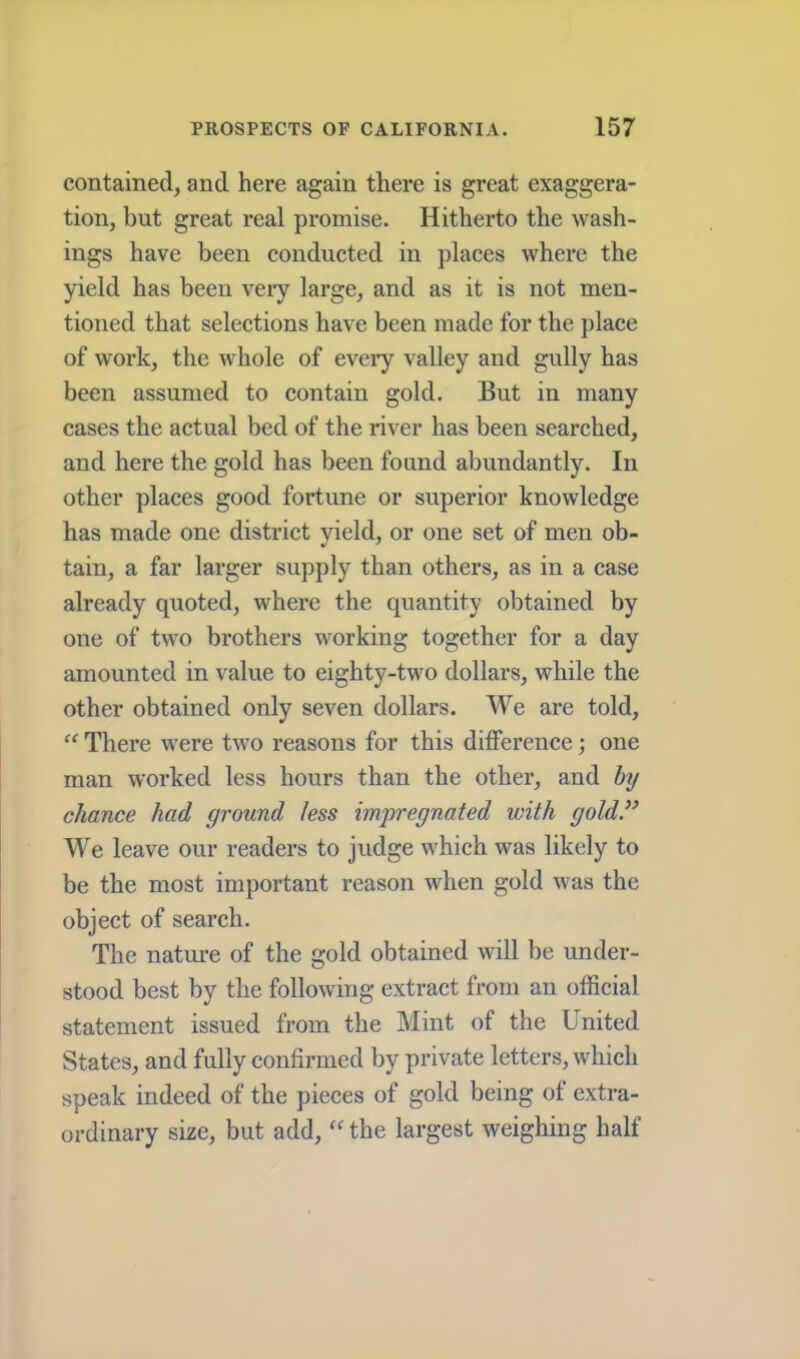 contained, and here again there is great exaggera- tion, but great real promise. Hitherto the wash- ings have been conducted in places where the yield has been veiy large, and as it is not men- tioned that selections have been made for the place of work, the whole of eveiy valley and gully has been assumed to contain gold. But in many cases the actual bed of the river has been searched, and here the gold has been found abundantly. In other places good fortune or superior knowledge has made one district yield, or one set of men ob- tain, a far larger supply than others, as in a case already quoted, where the quantity obtained by one of two brothers working together for a day amounted in value to eighty-two dollars, while the other obtained only seven dollars. We ai’e told, “ There were two reasons for this difference; one man worked less hours than the other, and by chance had ground less impregnated with gold” We leave our readers to judge which was likely to be the most important reason when gold was the object of search. The natui-e of the gold obtained will be under- stood best by the following extract from an official statement issued from the Mint of the United States, and fully confirmed by private letters, which speak indeed of the pieces of gold being of extra- ordinary size, but add, the largest weighing half