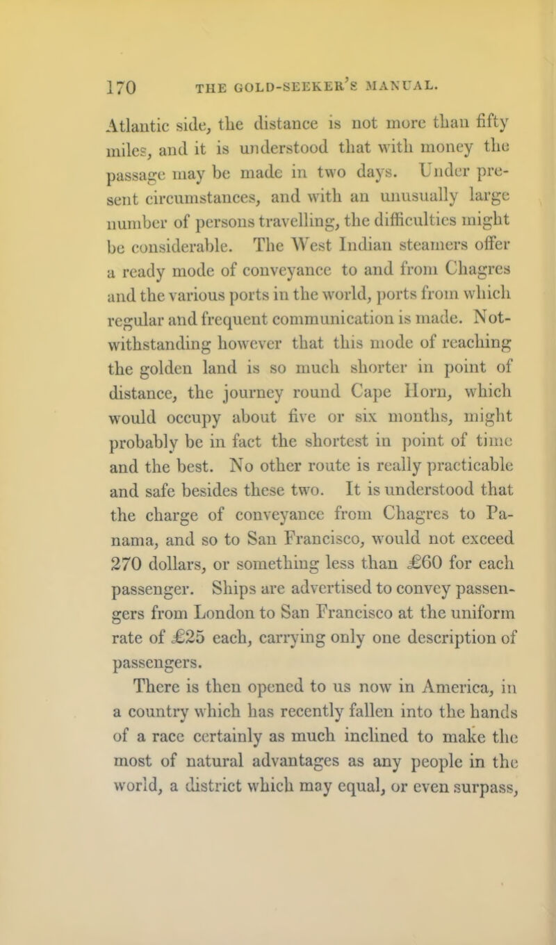 Atlantic side, the distance is not mure tlian fifty miles, and it is understood that with money the passage may be made in two days. Under pre- sent circumstances, and with an unusually large number of persons travelling, the difficulties might be considerable. The AVest Indian steamers offer a ready mode of conveyance to and from Chagres and the various ports in the world, ports from which regular and frequent communication is made. Not- withstanding however that this mode of reaching the golden land is so much shorter in point of distance, the journey round Cape Horn, which would occupy about five or six months, might probably be in fact the shortest in point of time and the best. No other route is really practicable and safe besides these two. It is understood that the charge of conveyance from Chagres to Pa- nama, and so to San Francisco, would not exceed 270 dollars, or something less than J06O for each passenger. Ships are advertised to convey passen- gers from London to San Francisco at the uniform rate of £25 each, carrying only one description of passengers. There is then opened to us now in America, in a country which has recently fallen into the hands of a race eertainly as much inclined to make the most of natural advantages as any people in the world, a district which may equal, or even surpass.