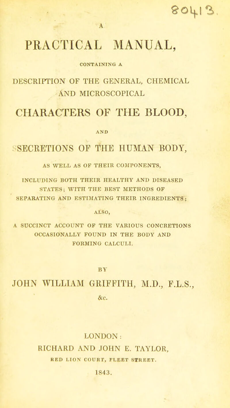 A §0^12,. PRACTICAL MANUAL, CONTAINING A DESCRIPTION OF THE GENERAL, CHEMICAL AND MICROSCOPICAL CHARACTERS OF THE BLOOD, AND SECRETIONS OF THE HUMAN BODY, AS WELL AS OF THEIR COMPONENTS, INCLUDING BOTH THEIR HEALTHY AND DISEASED STATES; WITH THE BEST METHODS OF SEPARATING AND ESTIMATING THEIR INGREDIENTS ; ALSO, A SUCCINCT ACCOUNT OF THE VARIOUS CONCRETIONS OCCASIONALLY FOUND IN THE BODY AND FORMING CALCULI. BY JOHN WILLIAM GRIFFITH, M.D., F.L.S., &c. LONDON; RICHARD AND JOHN E. TAYLOR, RED LION COURT, FLEET STREET. 1843.