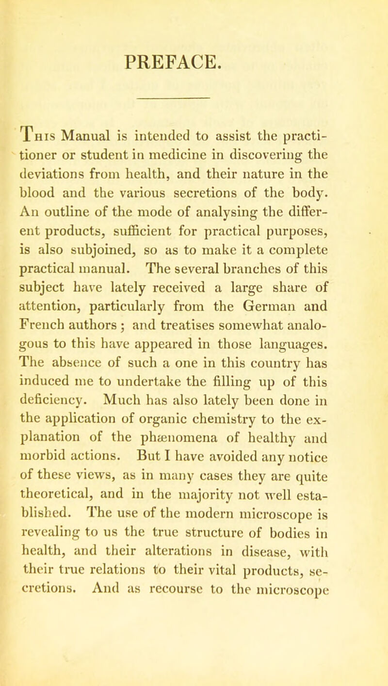 PREFACE. This Manual is intended to assist the practi- tioner or student in medicine in discovering the deviations from health, and their nature in the blood and the various secretions of the body. An outline of the mode of analysing the differ- ent products, sufficient for practical purposes, is also subjoined, so as to make it a complete practical manual. The several branches of this subject have lately received a large share of attention, particularly from the German and French authors ; and treatises somewhat analo- gous to this have appeared in those languages. The absence of such a one in this country has induced me to undertake the filling up of this deficiency. Much has also lately been done in the application of organic chemistry to the ex- planation of the phenomena of healthy and morbid actions. But I have avoided any notice of these views, as in many eases they are quite theoretical, and in the majority not well esta- blished. The use of the modern microscope is revealing to us the true structure of bodies in health, and their alterations in disease, with their true relations to their vital products, se- cretions. And as recourse to the microscope