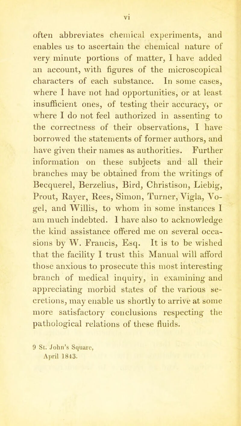 VI often abbreviates chemical experiments, and enables us to ascertain the chemical nature of very minute portions of matter, I have added an account, with figures of the microscopical characters of each substance. In some cases, where I have not had opportunities, or at least insufficient ones, of testing their accuracy, or where I do not feel authorized in assenting to the correctness of their observations, I have borrowed the statements of former authors, and have given their names as authorities. Further information on these subjects and all their branches may be obtained from the writings of Becquerel, Berzelius, Bird, Christison, Liebig, Prout, Rayer, Rees, Simon, Turner, Vigla, Vo- gel, and Willis, to whom in some instances I am much indebted. 1 have also to acknowledge the kind assistance offered me on several occa- sions by W. Francis, Esq. It is to be wished that the facility I trust this Manual will afford those anxious to prosecute this most interesting branch of medical inquiry, in examining and appreciating morbid states of the various se- cretions, may enable us shortly to arrive at some more satisfactory conclusions respecting the pathological relations of these fluids. 9 St. John’s Square, April 1843.