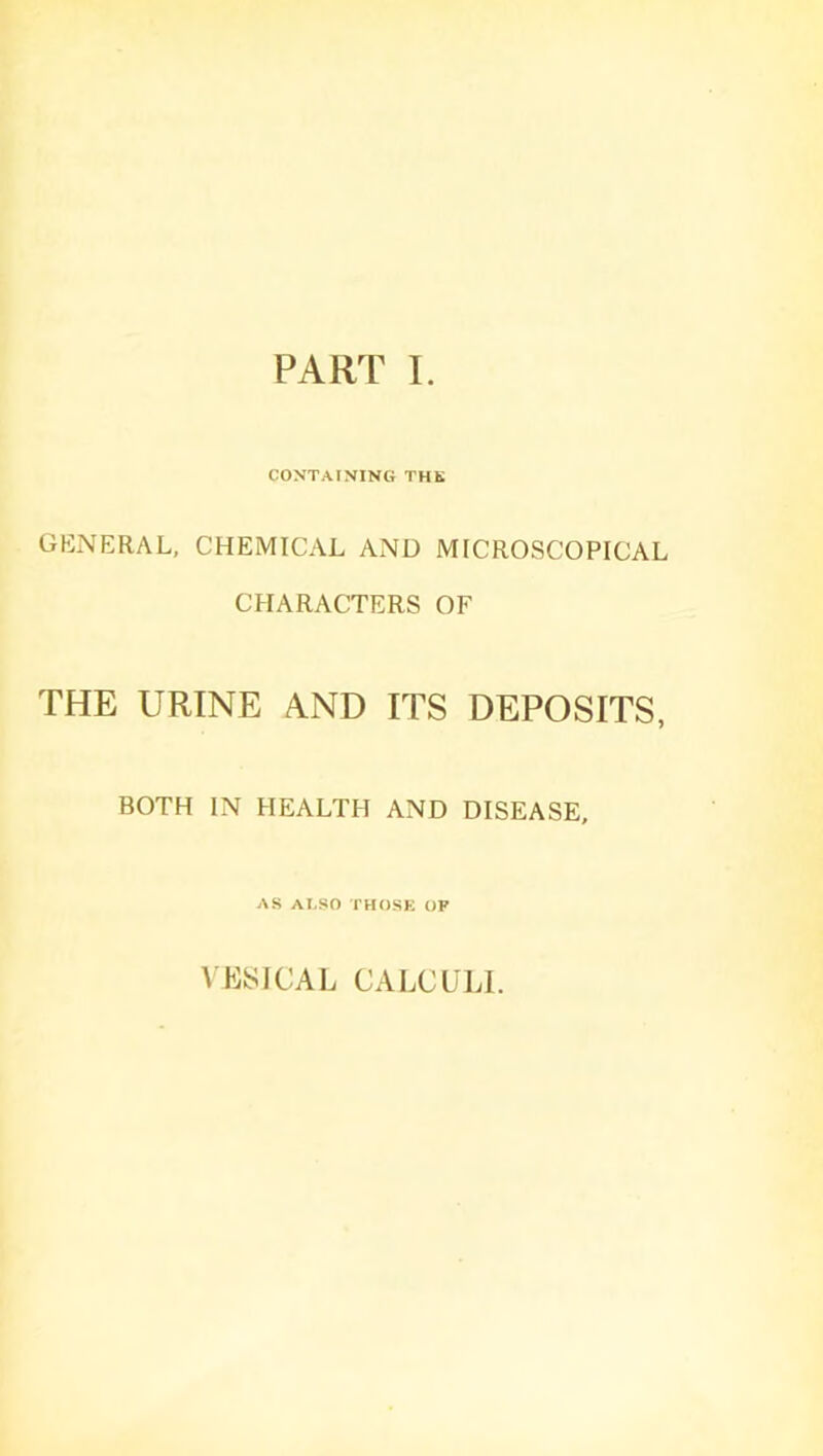 PART I. CONTAINING THE GENERAL, CHEMICAL AND MICROSCOPICAL CHARACTERS OF THE URINE AND ITS DEPOSITS, BOTH IN HEALTH AND DISEASE, AS ALSO THOSE OP VESICAL CALCULI.