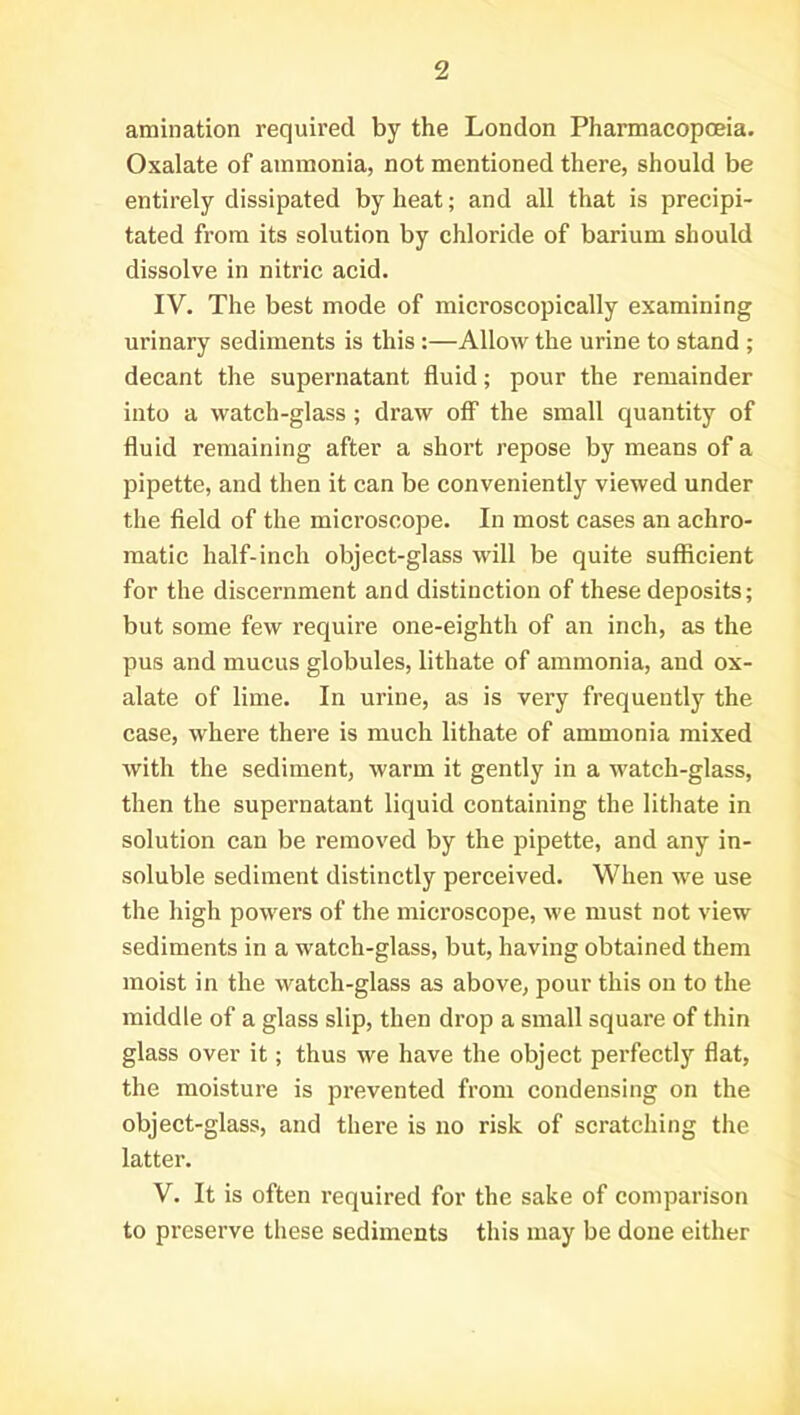 amination required by the London Pharmacopoeia. Oxalate of ammonia, not mentioned there, should be entirely dissipated by heat; and all that is precipi- tated from its solution by chloride of barium should dissolve in nitric acid. IV. The best mode of microscopically examining urinary sediments is this :—Allow the urine to stand ; decant the supernatant fluid; pour the remainder into a watch-glass; draw off the small quantity of fluid remaining after a short repose by means of a pipette, and then it can be conveniently viewed under the field of the microscope. In most cases an achro- matic half-inch object-glass will be quite sufficient for the discernment and distinction of these deposits; but some few require one-eighth of an inch, as the pus and mucus globules, lithate of ammonia, and ox- alate of lime. In urine, as is very frequently the case, where there is much lithate of ammonia mixed with the sediment, warm it gently in a watch-glass, then the supernatant liquid containing the lithate in solution can be removed by the pipette, and any in- soluble sediment distinctly perceived. When we use the high powers of the microscope, we must not view sediments in a watch-glass, but, having obtained them moist in the watch-glass as above, pour this on to the middle of a glass slip, then drop a small square of thin glass over it; thus we have the object perfectly flat, the moisture is prevented from condensing on the object-glass, and there is no risk of scratching the latter. V. It is often required for the sake of comparison to preserve these sediments this may be done either