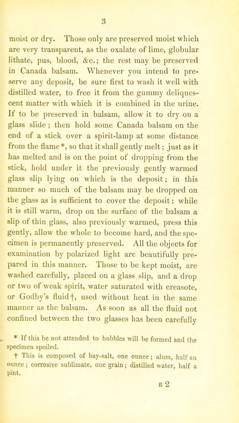 moist or dry. Those only are preserved moist which are very transparent, as the oxalate of lime, globular lithate, pus, blood, &c.; the rest may be preserved in Canada balsam. Whenever you intend to pre- serve any deposit, be sure first to wash it well with distilled water, to free it from the gummy deliques- cent matter with which it is combined in the urine. If to be preserved in balsam, allow it to dry on a glass slide ; then hold some Canada balsam on the end of a stick over a spirit-lamp at some distance from the flame*, so that it shall gently melt; just as it has melted and is on the point of dropping from the stick, hold under it the previously gently warmed glass slip lying on which is the deposit; in this manner so much of the balsam may be dropped on the glass as is sufficient to cover the deposit: while it is still warm, drop on the surface of the balsam a slip of thin glass, also previously warmed, press this gently, allow the whole to become hard, and the spe- cimen is permanently preserved. All the objects for examination by polarized light are beautifully pre- pared in this manner. Those to be kept moist, are washed carefully, placed on a glass slip, and a drop or two of weak spirit, water saturated with creasote, or Godby’s fluidf, used without heat in the same manner as the balsam. As soon as all the fluid not confined between the two glasses has been carefully * If this be not attended to bubbles will be formed and the specimen spoiled. t This is composed of hay-salt, one ounce; alum, half an ounce; corrosive sublimate, one grain; distilled water, half a pint. B 2