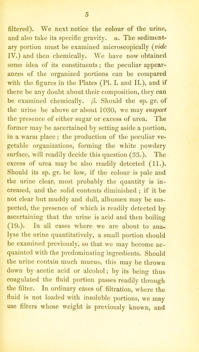 filtered). We next notice the colour of the urine, and also take its specific gravity, a. The sediment- ary portion must be examined microscopically (vide IV.) and then chemically. We have now obtained some idea of its constituents; the peculiar appear- ances of the organized portions can be compared with the figures in the Plates (PI. I. and II.), and if there be any doubt about their composition, they can be examined chemically. /3. Should the sp. gr. of the urine be above or about 1030, we may suspect the presence of either sugar or excess of urea. The former may be ascertained by setting aside a portion, in a warm place; the production of the peculiar ve- getable organizations, forming the white powdery surface, will readily decide this question (33.). The excess of urea may be also readily detected (11.). Should its sp. gr. be low, if the colour is pale and the urine clear, most probably the quantity is in- creased, and the solid contents diminished ; if it be not clear but muddy and dull, albumen may be sus- pected, the presence of which is readily detected by ascertaining that the urine is acid and then boiling (19.). In all cases where we are about to ana- lyse the urine quantitatively, a small portion should be examined previously, so that we may become ac- quainted with the predominating ingredients. Should the urine contain much mucus, this may be thrown down by acetic acid or alcohol; by its being thus coagulated the fluid portion passes readily through the filter. In ordinary cases of filtration, where the fluid is not loaded with insoluble portions, we may use filters whose weight is previously known, and