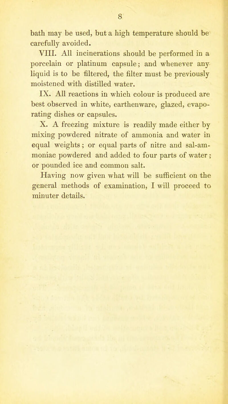 bath may be used, but a high temperature should be carefully avoided. VIII. All incinerations should be performed in a porcelain or platinum capsule; and whenever any liquid is to be filtered, the filter must be previously moistened with distilled water. IX. All reactions in which colour is produced are best observed in white, earthenware, glazed, evapo- rating dishes or capsules. X. A freezing mixture is readily made either by mixing powdered nitrate of ammonia and water in equal weights; or equal parts of nitre and sal-am- moniac powdered and added to four parts of water; or pounded ice and common salt. Having now given what will be sufficient on the general methods of examination, I will proceed to minuter details.