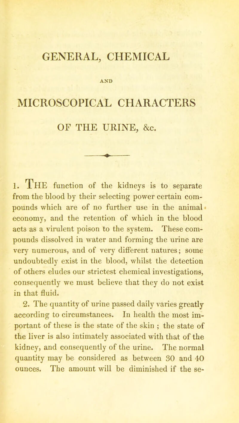 GENERAL, CHEMICAL AND MICROSCOPICAL CHARACTERS OF THE URINE, &c. 1. The function of the kidneys is to separate from the blood by their selecting power certain com- pounds which are of no further use in the animal economy, and the retention of which in the blood acts as a virulent poison to the system. These com- pounds dissolved in water and forming the urine are very numerous, and of very different natures; some undoubtedly exist in the blood, whilst the detection of others eludes our strictest chemical investigations, consequently we must believe that they do not exist in that fluid. 2. The quantity of urine passed daily varies greatly according to circumstances. In health the most im- portant of these is the state of the skin ; the state of the liver is also intimately associated with that of the kidney, and consequently of the urine. The normal quantity may be considered as between 30 and 40 ounces. The amount will be diminished if the se-