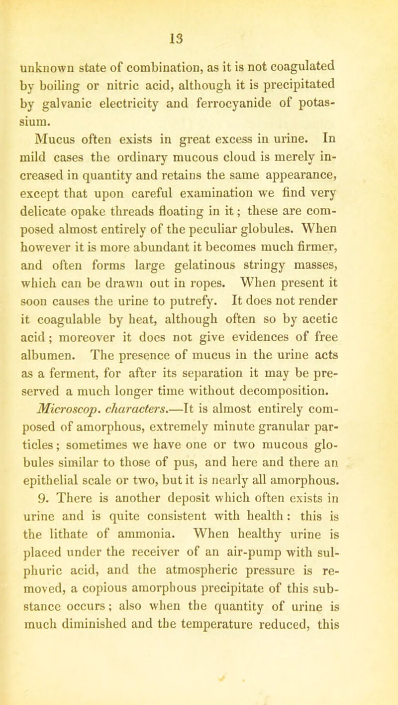 unknown state of combination, as it is not coagulated by boiling or nitric acid, although it is precipitated by galvanic electricity and ferrocyanide of potas- sium. Mucus often exists in great excess in urine. In mild cases the ordinary mucous cloud is merely in- creased in quantity and retains the same appearance, except that upon careful examination we find very delicate opake threads floating in it; these are com- posed almost entirely of the peculiar globules. When however it is more abundant it becomes much firmer, and often forms large gelatinous stringy masses, which can be drawn out in ropes. When present it soon causes the urine to putrefy. It does not render it coagulable by heat, although often so by acetic acid; moreover it does not give evidences of free albumen. The presence of mucus in the urine acts as a ferment, for after its separation it may be pre- served a much longer time without decomposition. Microscop, characters.—It is almost entirely com- posed of amorphous, extremely minute granular par- ticles ; sometimes -we have one or two mucous glo- bules similar to those of pus, and here and there an epithelial scale or two, but it is nearly all amorphous. 9. There is another deposit which often exists in urine and is quite consistent with health: this is the lithate of ammonia. When healthy urine is placed under the receiver of an air-pump with sul- phuric acid, and the atmospheric pressure is re- moved, a copious amorphous precipitate of this sub- stance occurs; also when the quantity of urine is much diminished and the temperature reduced, this