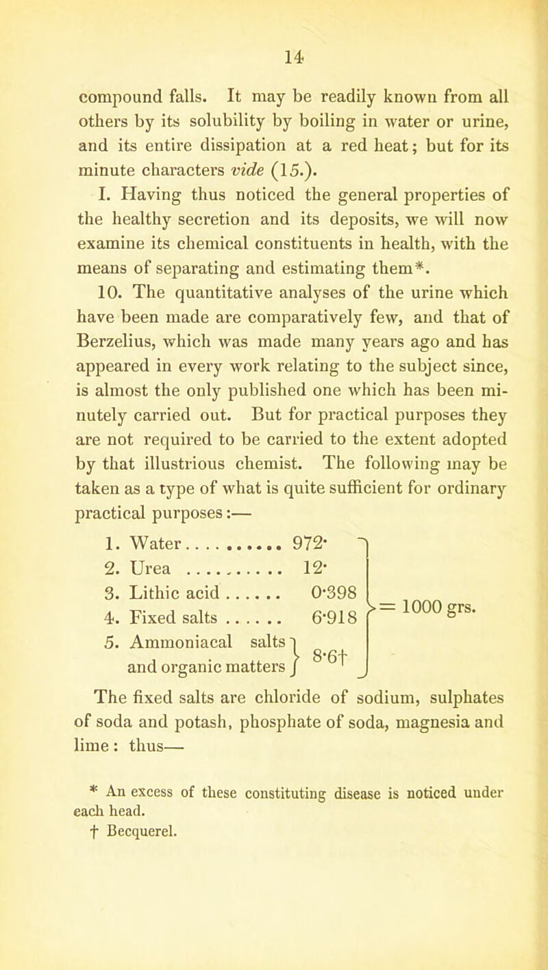 compound falls. It may be readily known from all others by its solubility by boiling in water or urine, and its entire dissipation at a red heat; but for its minute characters vide (15.). I. Having thus noticed the general properties of the healthy secretion and its deposits, we will now examine its chemical constituents in health, with the means of separating and estimating them*. 10. The quantitative analyses of the urine which have been made are comparatively few, and that of Berzelius, which was made many years ago and has appeared in every work relating to the subject since, is almost the only published one which has been mi- nutely carried out. But for practical purposes they are not required to be carried to the extent adopted by that illustrious chemist. The following may be taken as a type of what is quite sufficient for ordinary practical purposes:— The fixed salts are chloride of sodium, sulphates of soda and potash, phosphate of soda, magnesia and lime: thus— * An excess of these constituting disease is noticed under each head, f Becquerel. 1. Water 2. Urea 3. Lithic acid 4. Fixed salts 5. Ammoniacal salts 972- ' 12- 0-398 6-918 f 1000 §rs' and organic matters