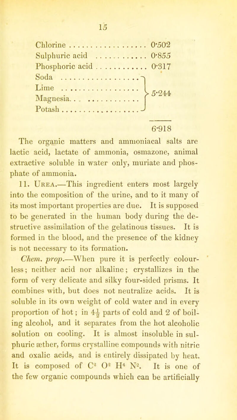 Chlorine Sulphuric acid Phosphoric acid 0-502 0-855 0-317 Soda .. . Lime .. Magnesia, Potash .. 5*244 6-918 The organic matters and ammoniacal salts are lactic acid, lactate of ammonia, osmazone, animal extractive soluble in water only, muriate and phos- phate of ammonia. 11. Urea.—This ingredient enters most largely into the composition of the urine, and to it many of its most important properties are due. It is supposed to be generated in the human body during the de- structive assimilation of the gelatinous tissues. It is formed in the blood, and the presence of the kidney is not necessary to its formation. Client, prop.—When pure it is perfectly colour- less ; neither acid nor alkaline; crystallizes in the form of very delicate and silky four-sided prisms. It combines with, but does not neutralize acids. It is soluble in its own weight of cold water and in every proportion of hot; in 4*^ parts of cold and 2 of boil- ing alcohol, and it separates from the hot alcoholic solution on cooling. It is almost insoluble in sul- phuric aether, forms crystalline compounds with nitric and oxalic acids, and is entirely dissipated by heat. It is composed of C* O- H4 N2. It is one of the few organic compounds which can be artificially