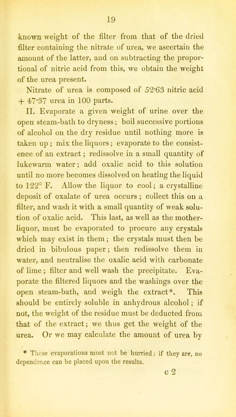 known weight of the filter from that of the dried filter containing the nitrate of urea, we ascertain the amount of the latter, and on subtracting the propor- tional of nitric acid from this, we obtain the weight of the urea present. Nitrate of urea is composed of 52*63 nitric acid -f- 47‘37 urea in 100 parts. II. Evaporate a given weight of urine over the open steam-bath to dryness; boil successive portions of alcohol on the dry residue until nothing more is taken up ; mix the liquors; evaporate to the consist- ence of an extract; redissolve in a small quantity of lukewarm water; add oxalic acid to this solution until no more becomes dissolved on heating the liquid to 122° F. Allow the liquor to cool; a crystalline deposit of oxalate of urea occurs ; collect this on a filter, and wash it with a small quantity of weak solu- tion of oxalic acid. This last, as well as the mother- liquor, must be evaporated to procure any crystals which may exist in them; the crystals must then be dried in bibulous paper; then redissolve them in water, and neutralise the oxalic acid with carbonate of lime ; filter and well wash the precipitate. Eva- porate the filtered liquors and the washings over the open steam-bath, and weigh the extract*. This should be entirely soluble in anhydrous alcohol; if not, the weight of the residue must be deducted from that of the extract; we thus get the weight of the urea. Or we may calculate the amount of urea by * These evaporations must not be hurried; if they are, no dependence can be placed upon the results. c 2