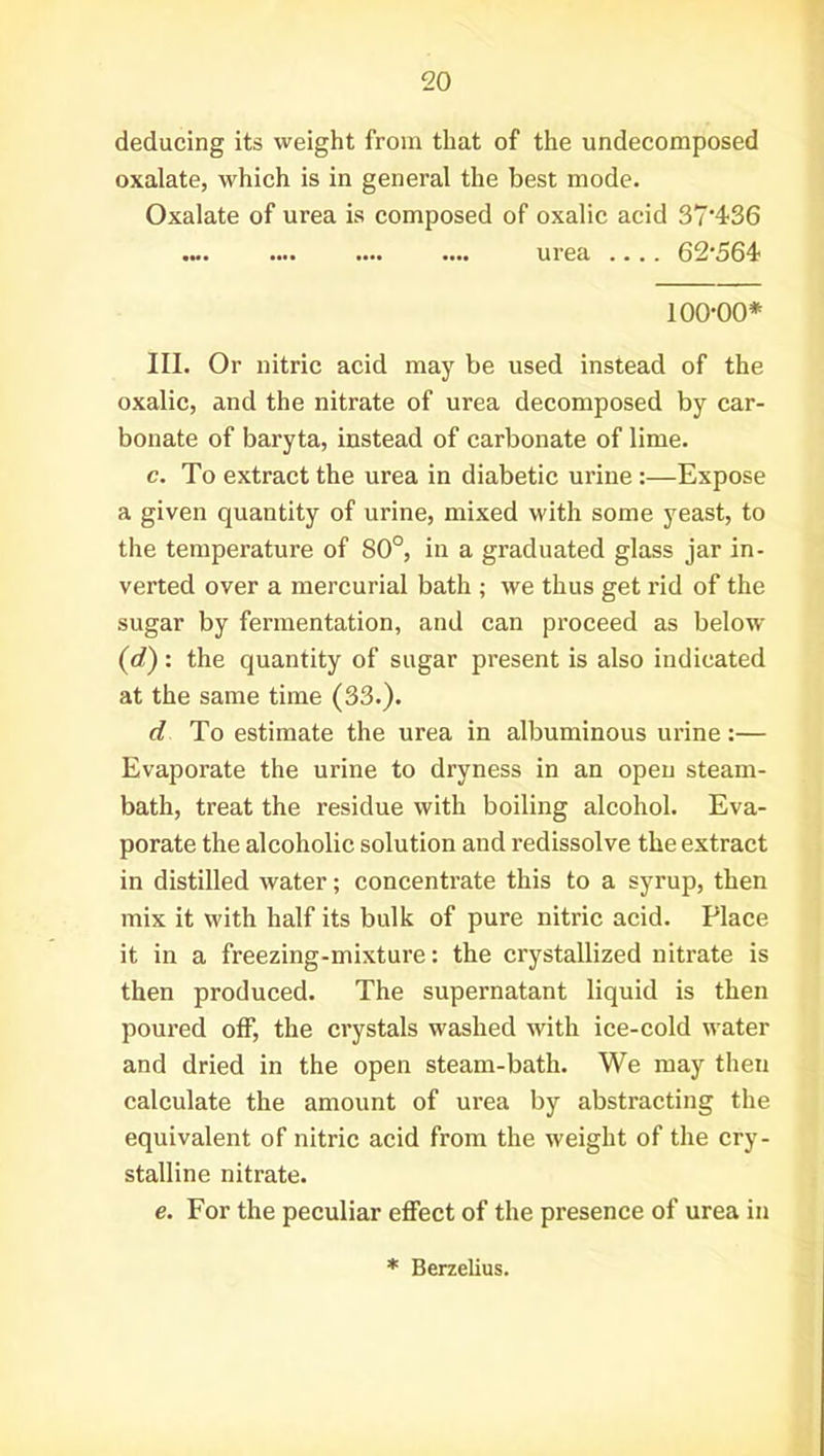 deducing its weight from that of the undecomposed oxalate, which is in general the best mode. Oxalate of urea is composed of oxalic acid 37'436 .... .... .... .... urea .... 62\564 100-00* III. Or nitric acid may be used instead of the oxalic, and the nitrate of urea decomposed by car- bonate of baryta, instead of carbonate of lime. c. To extract the urea in diabetic urine :—Expose a given quantity of urine, mixed with some yeast, to the temperature of 80°, in a graduated glass jar in- verted over a mercurial bath ; we thus get rid of the sugar by fermentation, and can proceed as below (d): the quantity of sugar present is also indicated at the same time (33.). d To estimate the urea in albuminous urine:— Evaporate the urine to dryness in an open steam- bath, treat the residue with boiling alcohol. Eva- porate the alcoholic solution and redissolve the extract in distilled water; concentrate this to a syrup, then mix it with half its bulk of pure nitric acid. Place it in a freezing-mixture: the crystallized nitrate is then produced. The supernatant liquid is then poured off, the crystals washed with ice-cold water and dried in the open steam-bath. We may then calculate the amount of urea by abstracting the equivalent of nitric acid from the weight of the cry- stalline nitrate. e. For the peculiar effect of the presence of urea in