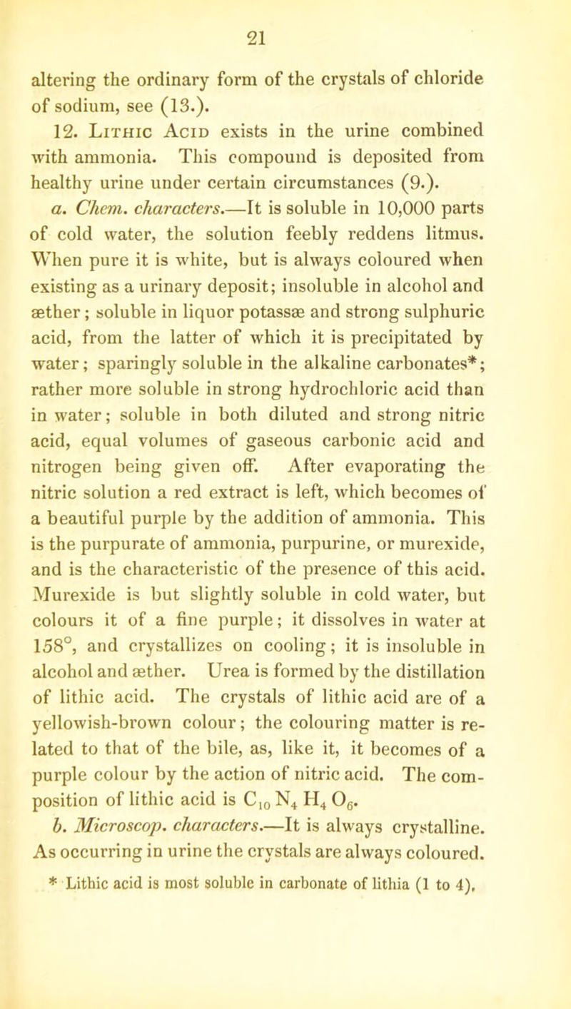 altering the ordinary form of the crystals of chloride of sodium, see (13.). 12. Lithic Acid exists in the urine combined with ammonia. This compound is deposited from healthy urine under certain circumstances (9.). a. Chem. characters.—It is soluble in 10,000 parts of cold water, the solution feebly reddens litmus. When pure it is white, but is always coloured when existing as a urinary deposit; insoluble in alcohol and aether; soluble in liquor potassae and strong sulphuric acid, from the latter of which it is precipitated by water; sparingly soluble in the alkaline carbonates*; rather more soluble in strong hydrochloric acid than in water; soluble in both diluted and strong nitric acid, equal volumes of gaseous carbonic acid and nitrogen being given otf. After evaporating the nitric solution a red extract is left, which becomes of a beautiful purple by the addition of ammonia. This is the purpurate of ammonia, purpurine, or murexide, and is the characteristic of the presence of this acid. Murexide is but slightly soluble in cold water, but colours it of a fine purple; it dissolves in water at 158°, and crystallizes on cooling; it is insoluble in alcohol and aether. Urea is formed by the distillation of lithic acid. The crystals of lithic acid are of a yellowish-brown colour; the colouring matter is re- lated to that of the bile, as, like it, it becomes of a purple colour by the action of nitric acid. The com- position of lithic acid is C10 N4 H4 06. h. Microscop, characters.—It is always crystalline. As occurring in urine the crystals are always coloured. * Lithic acid is most soluble in carbonate of lithia (1 to 4),