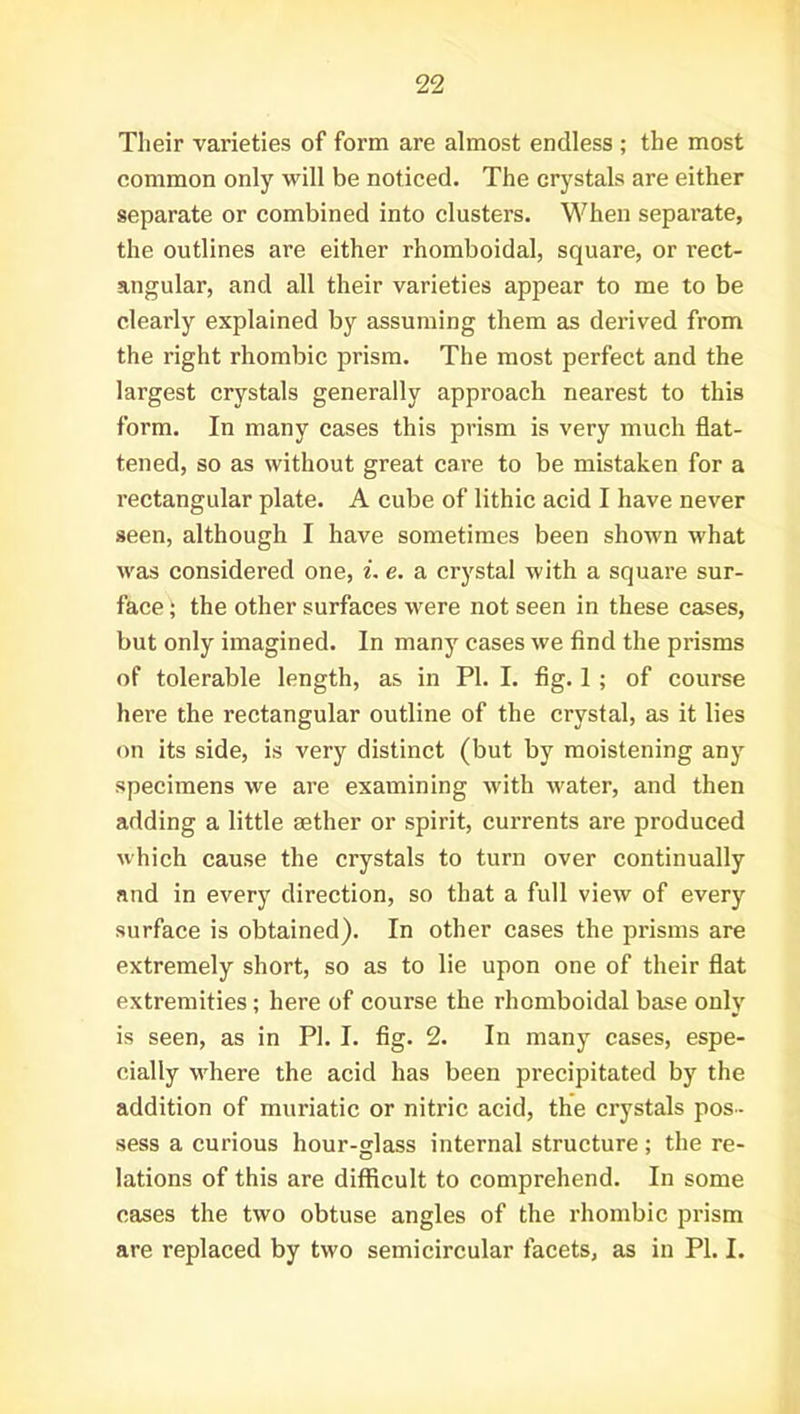 Their varieties of form are almost endless ; the most common only will be noticed. The crystals are either separate or combined into clusters. When separate, the outlines are either rhomboidal, square, or rect- angular, and all their varieties appear to me to be clearly explained by assuming them as derived from the right rhombic prism. The most perfect and the largest crystals generally approach nearest to this form. In many cases this prism is very much flat- tened, so as without great care to be mistaken for a rectangular plate. A cube of lithic acid I have never seen, although I have sometimes been shown what was considered one, i. e. a crystal with a square sur- face ; the other surfaces were not seen in these cases, but only imagined. In many cases we find the prisms of tolerable length, as in PI. I. fig. 1 ; of course here the rectangular outline of the crystal, as it lies on its side, is very distinct (but by moistening any specimens we are examining with water, and then adding a little aether or spirit, currents are produced which cause the crystals to turn over continually and in every direction, so that a full view of every surface is obtained). In other cases the prisms are extremely short, so as to lie upon one of their flat extremities; here of course the rhomboidal base only is seen, as in PI. I. fig. 2. In many cases, espe- cially where the acid has been precipitated by the addition of muriatic or nitric acid, the crystals pos- sess a curious hour-glass internal structure ; the re- lations of this are difficult to comprehend. In some cases the two obtuse angles of the rhombic prism are replaced by two semicircular facets, as in PL I.