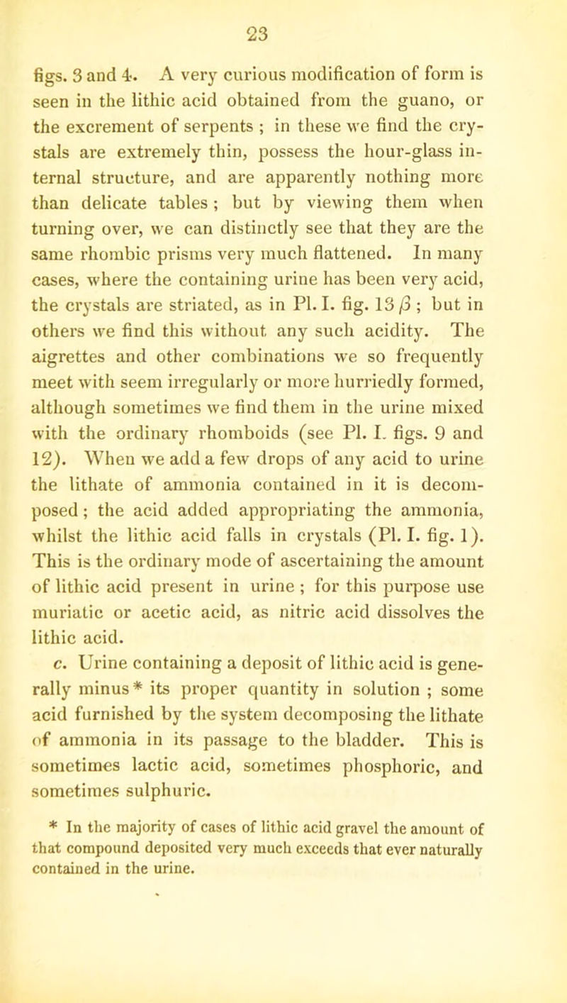 figs. 3 and 4. A very curious modification of form is seen in the lithic acid obtained from the guano, or the excrement of serpents ; in these we find the cry- stals are extremely thin, possess the hour-glass in- ternal structure, and are apparently nothing more than delicate tables ; but by viewing them when turning over, we can distinctly see that they are the same rhombic prisms very much flattened. In many cases, where the containing urine has been very acid, the crystals are striated, as in PI. I. fig. 13/3 ; but in others we find this without any such acidity. The aigrettes and other combinations we so frequently meet with seem irregularly or more hurriedly formed, although sometimes we find them in the urine mixed with the ordinary rhomboids (see PI. I. figs. 9 and 12). When we add a few drops of any acid to urine the lithate of ammonia contained in it is decom- posed ; the acid added appropriating the ammonia, whilst the lithic acid falls in crystals (PI. I. fig. 1). This is the ordinary mode of ascertaining the amount of lithic acid present in urine ; for this purpose use muriatic or acetic acid, as nitric acid dissolves the lithic acid. c. Urine containing a deposit of lithic acid is gene- rally minus* its proper quantity in solution ; some acid furnished by the system decomposing the lithate of ammonia in its passage to the bladder. This is sometimes lactic acid, sometimes phosphoric, and sometimes sulphuric. * In the majority of cases of lithic acid gravel the amount of that compound deposited very much exceeds that ever naturally contained in the urine.