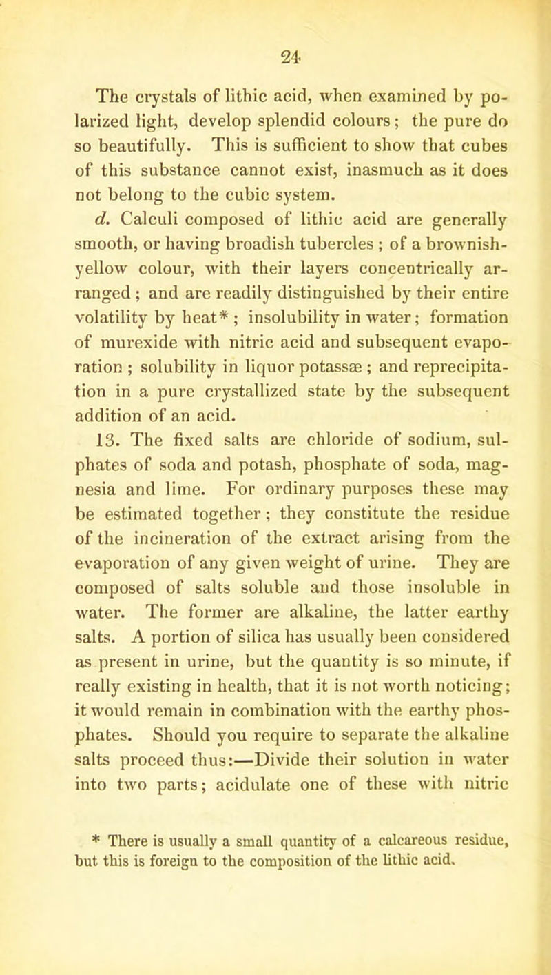 The crystals of lithic acid, when examined by po- larized light, develop splendid colours; the pure do so beautifully. This is sufficient to show that cubes of this substance cannot exist, inasmuch as it does not belong to the cubic system. d. Calculi composed of lithic acid are generally smooth, or having broadish tubercles ; of a brownish- yellow colour, with their layers concentrically ar- ranged ; and are readily distinguished by their entire volatility by heat* ; insolubility in water; formation of murexide with nitric acid and subsequent evapo- ration ; solubility in liquor potassae ; and reprecipita- tion in a pure crystallized state by the subsequent addition of an acid. 13. The fixed salts are chloride of sodium, sul- phates of soda and potash, phosphate of soda, mag- nesia and lime. For ordinary purposes these may be estimated together; they constitute the residue of the incineration of the extract arising from the evaporation of any given weight of urine. They are composed of salts soluble and those insoluble in water. The former are alkaline, the latter earthy salts. A portion of silica has usually been considered as present in urine, but the quantity is so minute, if really existing in health, that it is not worth noticing; it would remain in combination with the earthy phos- phates. Should you require to separate the alkaline salts proceed thus:—Divide their solution in water into two parts; acidulate one of these with nitric * There is usually a small quantity of a calcareous residue, but this is foreign to the composition of the lithic acid.