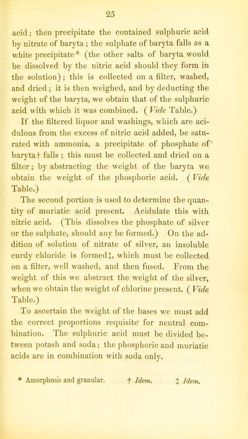 acid; then precipitate the contained sulphuric acid by nitrate of baryta ; the sulphate of baryta falls as a white precipitate * (the other salts of baryta would be dissolved by the nitric acid should they form in the solution); this is collected on a filter, washed, and dried; it is then weighed, and by deducting the weight of the baryta, we obtain that of the sulphuric acid with which it was combined. ( Vide Table.) If the filtered liquor and washings, which are aci- dulous from the excess of nitric acid added, be satu- rated with ammonia, a precipitate of phosphate of' barytaf falls ; this must be collected and dried on a filter; by abstracting the weight of the baryta we obtain the weight of the phosphoric acid. (Vide Table.) The second portion is used to determine the quan- tity of muriatic acid present. Acidulate this with nitric acid. (This dissolves the phosphate of silver or the sulphate, should any be formed.) On the ad- dition of solution of nitrate of silver, an insoluble curdy chloride is formed J, which must be collected on a filter, well washed, and then fused. From the weight of this we abstract the weight of the silver, when we obtain the weight of chlorine present. ( Vide Table.) To ascertain the weight of the bases we must add the correct proportions requisite' for neutral com- bination. The sulphuric acid must be divided be- tween potash and soda; the phosphoric and muriatic acids are in combination with soda only. * Amorphous and granular. f Idem. $ Idem.