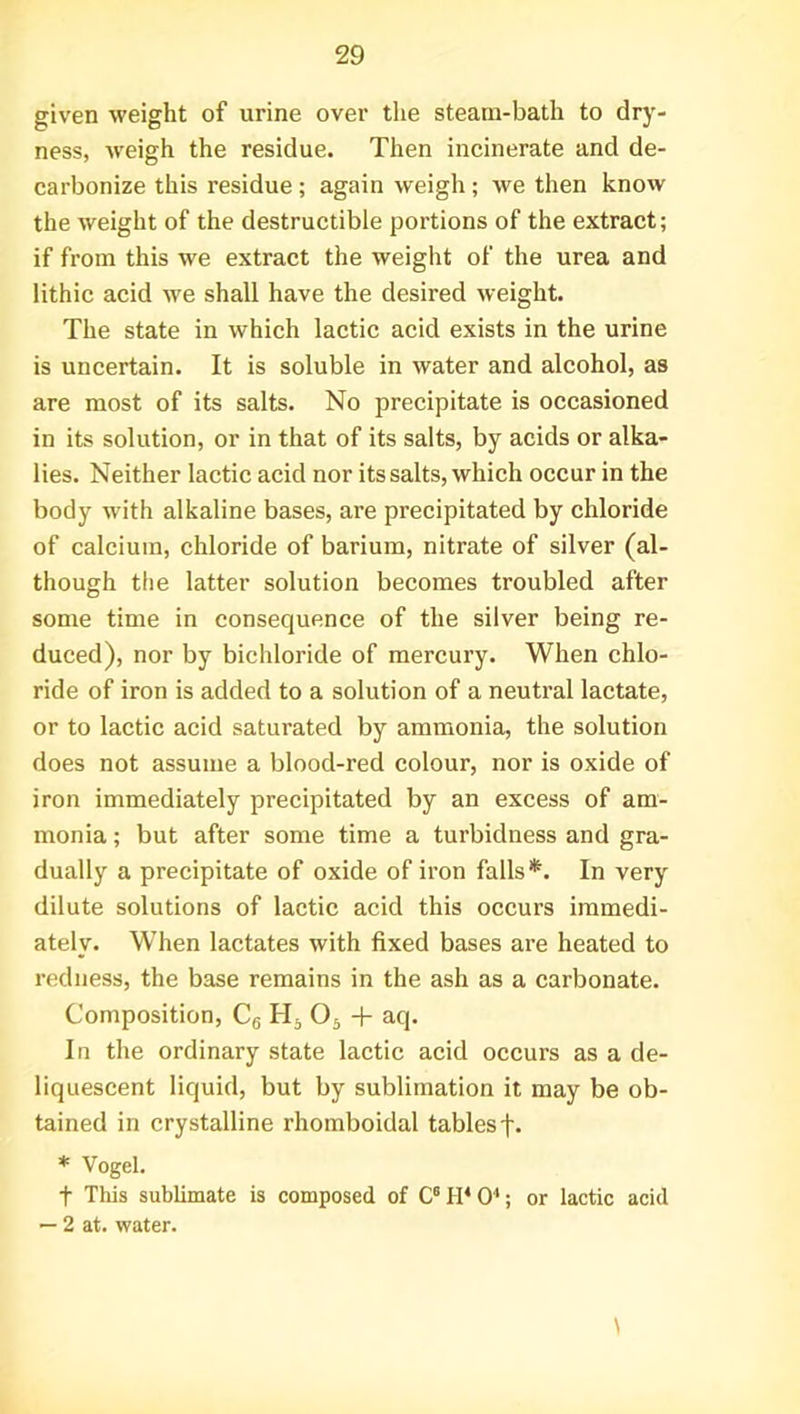 given weight of urine over the steam-bath to dry- ness, weigh the residue. Then incinerate and de- carbonize this residue ; again weigh; we then know the weight of the destructible portions of the extract; if from this we extract the weight of the urea and lithic acid wre shall have the desired weight. The state in which lactic acid exists in the urine is uncertain. It is soluble in water and alcohol, as are most of its salts. No precipitate is occasioned in its solution, or in that of its salts, by acids or alka- lies. Neither lactic acid nor its salts, which occur in the body with alkaline bases, are precipitated by chloride of calcium, chloride of barium, nitrate of silver (al- though the latter solution becomes troubled after some time in consequence of the silver being re- duced), nor by bichloride of mercury. When chlo- ride of iron is added to a solution of a neutral lactate, or to lactic acid saturated by ammonia, the solution does not assume a blood-red colour, nor is oxide of iron immediately precipitated by an excess of am- monia ; but after some time a turbidness and gra- dually a precipitate of oxide of iron falls*. In very dilute solutions of lactic acid this occurs immedi- ately. When lactates with fixed bases are heated to redness, the base remains in the ash as a carbonate. Composition, C6 H5 05 + aq. In the ordinary state lactic acid occurs as a de- liquescent liquid, but by sublimation it may be ob- tained in crystalline rhomboidal tablesf. * Vogel. t This sublimate is composed of C6TI*04; or lactic acid — 2 at. water.