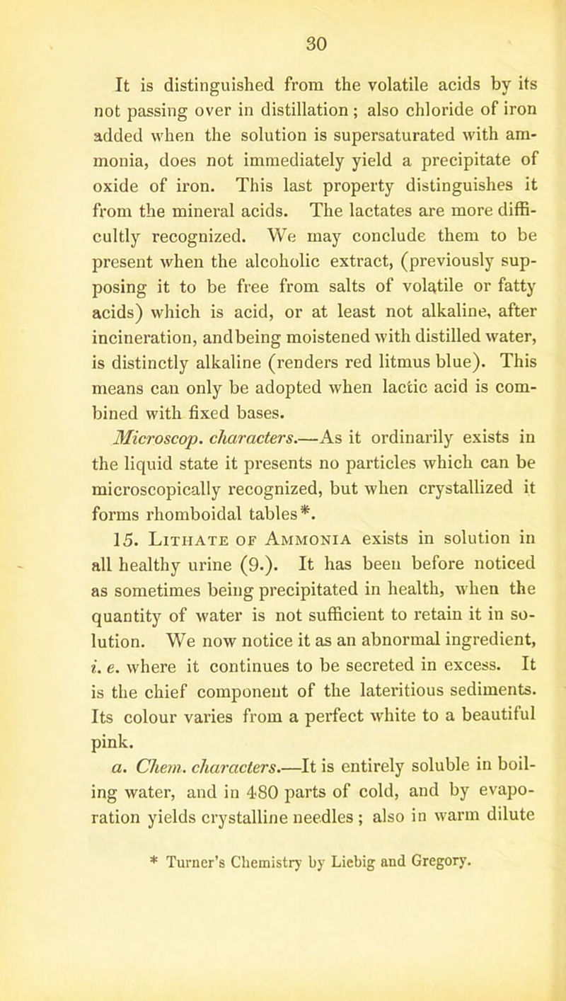 It is distinguished from the volatile acids by its not passing over in distillation ; also chloride of iron added when the solution is supersaturated with am- monia, does not immediately yield a precipitate of oxide of iron. This last property distinguishes it from the mineral acids. The lactates are more diffi- cultly recognized. We may conclude them to be present when the alcoholic extract, (previously sup- posing it to be free from salts of volatile or fatty acids) which is acid, or at least not alkaline, after incineration, andbeing moistened with distilled water, is distinctly alkaline (renders red litmus blue). This means can only be adopted when lactic acid is com- bined with fixed bases. Microscop, characters.—As it ordinarily exists in the liquid state it presents no particles which can be microscopically recognized, but when crystallized it forms rhomboidal tables*. 15. Lithate of Ammonia exists in solution in all healthy urine (9.). It has been before noticed as sometimes being precipitated in health, when the quantity of water is not sufficient to retain it in so- lution. We now notice it as an abnormal ingredient, i. e. where it continues to be secreted in excess. It is the chief component of the lateritious sediments. Its colour varies from a perfect white to a beautiful pink. a. Chem. characters.—It is entirely soluble in boil- ing water, and in 4-80 parts of cold, and by evapo- ration yields crystalline needles ; also in warm dilute * Turner’s Chemistry by Liebig and Gregory.
