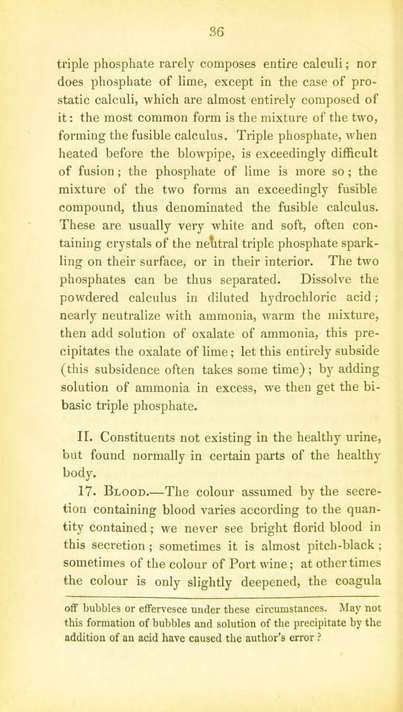 triple phosphate rarely composes entire calculi; nor does phosphate of lime, except in the case of pro- static calculi, which are almost entirely composed of it: the most common form is the mixture of the two, forming the fusible calculus. Triple phosphate, when heated before the blowpipe, is exceedingly difficult of fusion; the phosphate of lime is more so; the mixture of the two forms an exceedingly fusible compound, thus denominated the fusible calculus. These are usually very white and soft, often con- taining crystals of the neutral triple phosphate spark- ling on their surface, or in their interior. The two phosphates can be thus separated. Dissolve the powdered calculus in diluted hydrochloric acid ; nearly neutralize with ammonia, warm the mixture, then add solution of oxalate of ammonia, this pre- cipitates the oxalate of lime; let this entirely subside (this subsidence often takes some time) ; by adding solution of ammonia in excess, we then get the bi- basic triple phosphate. II. Constituents not existing in the healthy urine, but found normally in certain parts of the healthy body. 17. Blood.—The colour assumed by the secre- tion containing blood varies according to the quan- tity contained; we never see bright florid blood in this secretion ; sometimes it is almost pitch-black ; sometimes of the colour of Port wine; at other times the colour is only slightly deepened, the coagula off bubbles or effervesce under these circumstances. May not this formation of bubbles and solution of the precipitate by the addition of an acid have caused the author’s error ?
