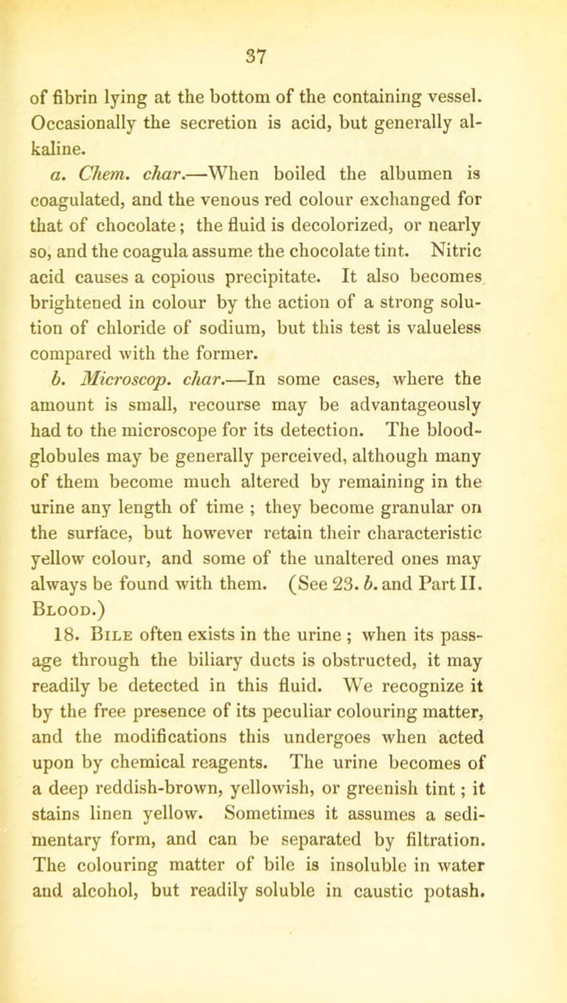 of fibrin lying at the bottom of the containing vessel. Occasionally the secretion is acid, but generally al- kaline. a. Chem. char.—When boiled the albumen is coagulated, and the venous red colour exchanged for that of chocolate; the fluid is decolorized, or nearly so, and the coagula assume the chocolate tint. Nitric acid causes a copious precipitate. It also becomes brightened in colour by the action of a strong solu- tion of chloride of sodium, but this test is valueless compared with the former. b. Microscop. char.—In some cases, where the amount is small, recourse may be advantageously had to the microscope for its detection. The blood- globules may be generally perceived, although many of them become much altered by remaining in the urine any length of time ; they become granular on the surface, but however retain their characteristic yellow colour, and some of the unaltered ones may always be found with them. (See 23. b. and Part II. Blood.) 18. Bile often exists in the urine ; when its pass- age through the biliary ducts is obstructed, it may readily be detected in this fluid. We recognize it by the free presence of its peculiar colouring matter, and the modifications this undergoes when acted upon by chemical reagents. The urine becomes of a deep reddish-brown, yellowish, or greenish tint; it stains linen yellow. Sometimes it assumes a sedi- mentary form, and can be separated by filtration. The colouring matter of bile is insoluble in water and alcohol, but readily soluble in caustic potash.