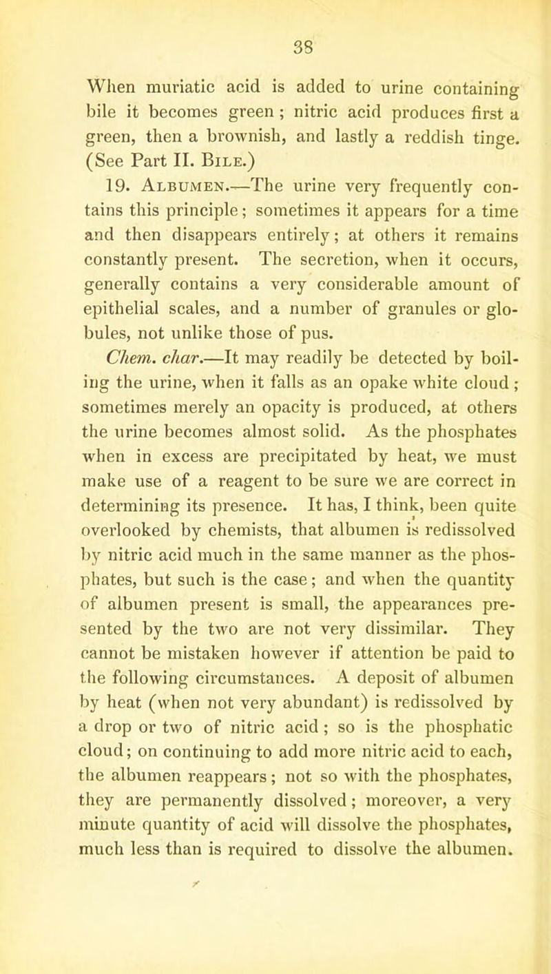 When muriatic acid is added to urine containing bile it becomes green; nitric acid produces first a green, then a brownish, and lastly a reddish tinge. (See Part II. Bile.) 19. Albumen.—The urine very frequently con- tains this principle; sometimes it appears for a time and then disappears entirely; at others it remains constantly present. The secretion, when it occurs, generally contains a very considerable amount of epithelial scales, and a number of granules or glo- bules, not unlike those of pus. Chem. char.—It may readily be detected by boil- ing the urine, when it falls as an opake white cloud ; sometimes merely an opacity is produced, at others the urine becomes almost solid. As the phosphates when in excess are precipitated by heat, we must make use of a reagent to be sure we are correct in determining its presence. It has, I think, been quite overlooked by chemists, that albumen is redissolved by nitric acid much in the same manner as the phos- phates, but such is the case; and when the quantity of albumen present is small, the appearances pre- sented by the two are not very dissimilar. They cannot be mistaken however if attention be paid to the following cii-cumstances. A deposit of albumen by heat (when not very abundant) is redissolved by a drop or two of nitric acid; so is the phosphatic cloud; on continuing to add more nitric acid to each, the albumen reappears; not so with the phosphates, they are permanently dissolved; moreover, a very minute quantity of acid will dissolve the phosphates, much less than is required to dissolve the albumen.
