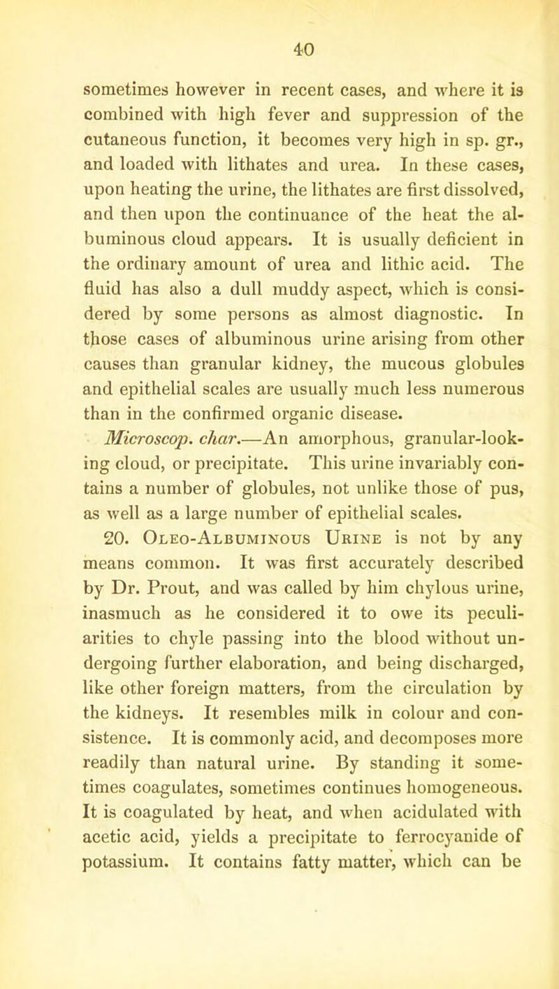 sometimes however in recent cases, and where it is combined with high fever and suppression of the cutaneous function, it becomes very high in sp. gr., and loaded with lithates and urea. In these cases, upon heating the urine, the lithates are first dissolved, and then upon the continuance of the heat the al- buminous cloud appears. It is usually deficient in the ordinary amount of urea and lithic acid. The fluid has also a dull muddy aspect, which is consi- dered by some persons as almost diagnostic. In those cases of albuminous urine arising from other causes than granular kidney, the mucous globules and epithelial scales are usually much less numerous than in the confirmed organic disease. Microscop. char.—An amorphous, granular-look- ing cloud, or precipitate. This urine invariably con- tains a number of globules, not unlike those of pus, as well as a large number of epithelial scales. 20. Oleo-Albuminous Urine is not by any means common. It was first accurately described by Dr. Prout, and was called by him chylous urine, inasmuch as he considered it to owe its peculi- arities to chyle passing into the blood without un- dergoing further elaboration, and being discharged, like other foreign matters, from the circulation by the kidneys. It resembles milk in colour and con- sistence. It is commonly acid, and decomposes more readily than natural urine. By standing it some- times coagulates, sometimes continues homogeneous. It is coagulated by heat, and when acidulated with acetic acid, yields a precipitate to ferrocyanide of potassium. It contains fatty matter, which can be