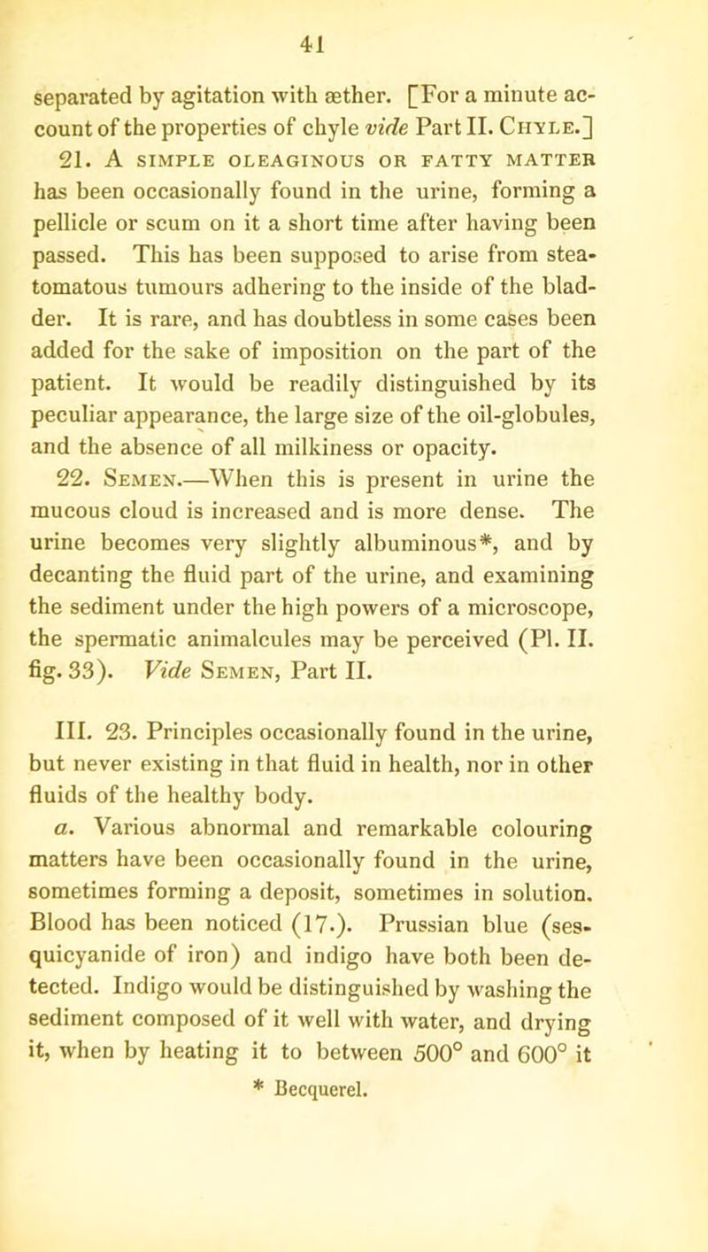 separated by agitation ■with aether. [For a minute ac- count of the properties of chyle vide Part II. Chyle.] 21. A SIMPLE OLEAGINOUS OR FATTY MATTER has been occasionally found in the urine, forming a pellicle or scum on it a short time after having been passed. This has been supposed to arise from stea- tomatous tumours adhering to the inside of the blad- der. It is rare, and has doubtless in some cases been added for the sake of imposition on the part of the patient. It would be readily distinguished by its peculiar appearance, the large size of the oil-globules, and the absence of all milkiness or opacity. 22. Semen.—When this is present in urine the mucous cloud is increased and is more dense. The urine becomes very slightly albuminous*, and by decanting the fluid part of the urine, and examining the sediment under the high powers of a microscope, the spermatic animalcules may be perceived (PI. II. fig. 33). Vide Semen, Part II. III. 23. Principles occasionally found in the urine, but never existing in that fluid in health, nor in other fluids of the healthy body. a. Various abnormal and remarkable colouring matters have been occasionally found in the urine, sometimes forming a deposit, sometimes in solution. Blood has been noticed (17.). Prussian blue (ses- quicyanide of iron) and indigo have both been de- tected. Indigo would be distinguished by washing the sediment composed of it well with water, and drying it, when by heating it to between 500° and 600° it * Becquerel.