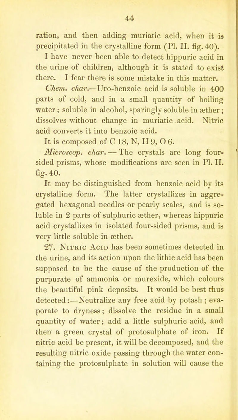 ration, and then adding muriatic acid, when it is precipitated in the crystalline form (PI. II. fig. 40). I have never been able to detect hippuric acid in the urine of children, although it is stated to exist there. I fear there is some mistake in this matter. Chem. char.—Uro-benzoic acid is soluble in 400 parts of cold, and in a small quantity of boiling water; soluble in alcohol, sparingly soluble in mther; dissolves without change in muriatic acid. Nitric acid converts it into benzoic acid. It is composed of C 18, N, H 9, O 6. Microscop. char. — The crystals are long four- sided prisms, whose modifications are seen in PI. II. fig. 40. It may be distinguished from benzoic acid by its crystalline form. The latter crystallizes in aggre- gated hexagonal needles or pearly scales, and is so- luble in 2 parts of sulphuric rnther, whereas hippuric acid crystallizes in isolated four-sided prisms, and is very little soluble in aether. 27. Nitric Acid has been sometimes detected in the urine, and its action upon the lithic acid has been supposed to be the cause of the production of the purpurate of ammonia or murexide, which colours the beautiful pink deposits. It would be best thus detected:—Neutralize any free acid by potash ; eva- porate to dryness; dissolve the residue in a small quantity of water; add a little sulphuric acid, and then a green crystal of protosulphate of iron. If nitric acid be present, it will be decomposed, and the resulting nitric oxide passing through the water con- taining the protosulphate in solution will cause the