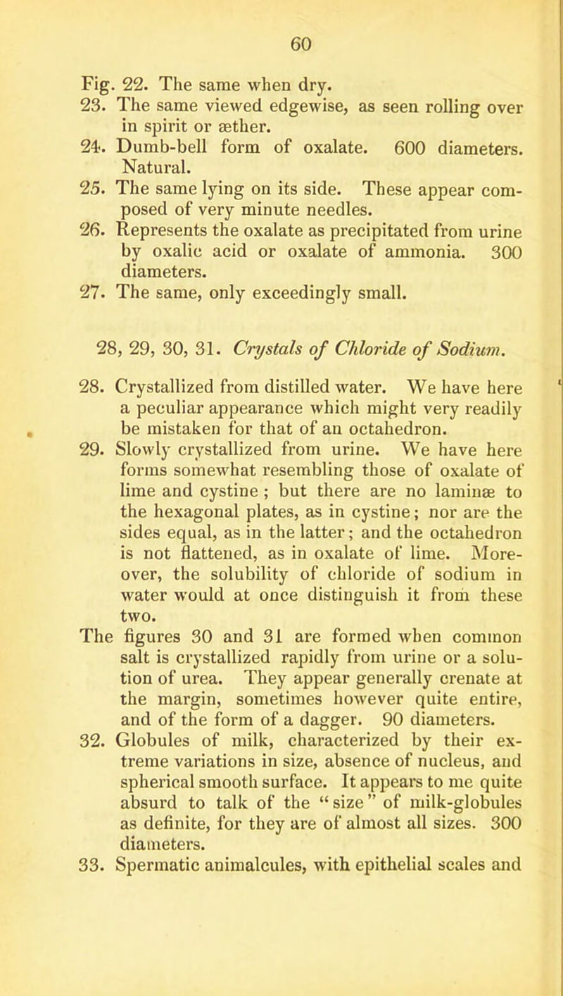 Fig. 22. The same when dry. 23. The same viewed edgewise, as seen rolling over in spirit or aether. 24. Dumb-bell form of oxalate. 600 diameters. Natural. 25. The same lying on its side. These appear com- posed of very minute needles. 26. Represents the oxalate as precipitated from urine by oxalic acid or oxalate of ammonia. 300 diameters. 27. The same, only exceedingly small. 28, 29, 30, 31. Crystals of Chloride of Sodium. 28. Crystallized from distilled water. We have here a peculiar appearance which might very readily be mistaken for that of an octahedron. 29. Slowly crystallized from urine. We have here forms somewhat resembling those of oxalate of lime and cystine ; but there are no laminae to the hexagonal plates, as in cystine; nor are the sides equal, as in the latter; and the octahedron is not flattened, as in oxalate of lime. More- over, the solubility of chloride of sodium in water would at once distinguish it from these two. The figures 30 and 31 ai’e formed when common salt is crystallized rapidly from urine or a solu- tion of urea. They appear generally crenate at the margin, sometimes however quite entire, and of the form of a dagger. 90 diameters. 32. Globules of milk, characterized by their ex- treme variations in size, absence of nucleus, and spherical smooth surface. It appears to me quite absurd to talk of the “ size ” of milk-globules as definite, for they are of almost all sizes. 300 diameters. 33. Spermatic animalcules, with epithelial scales and