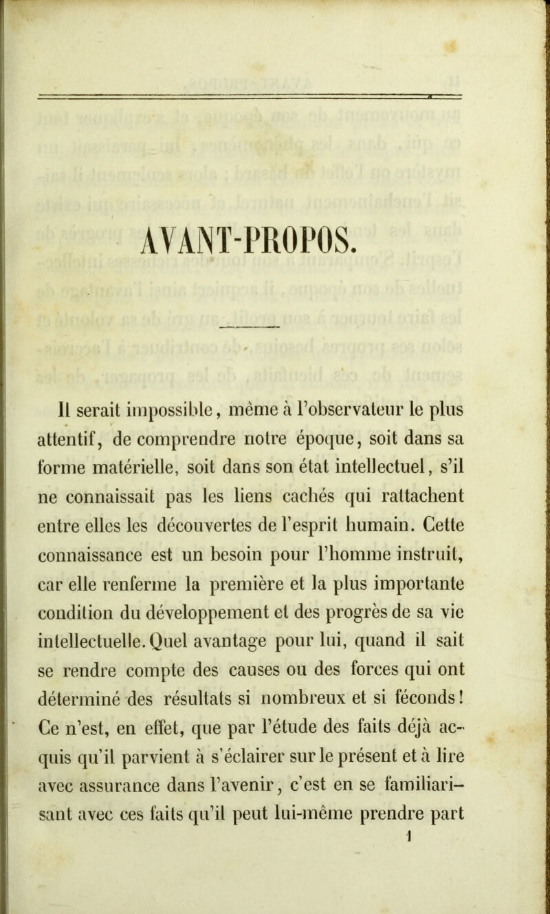 AVANT-PROPOS Il serait impossible, même à l’observateur le plus attentif, de comprendre notre époque, soit dans sa forme matérielle, soit dans son état intellectuel, s’il ne connaissait pas les liens cachés qui rattachent entre elles les découvertes de l’esprit humain. Cette connaissance est un besoin pour l’homme instruit, car elle renferme la première et la plus importante condition du développement et des progrès de sa vie intellectuelle. Quel avantage pour lui, quand il sait se rendre compte des causes ou des forces qui ont déterminé des résultats si nombreux et si féconds ! Ce n’est, en effet, que par l’étude des faits déjà ac- quis qu’il parvient à s’éclairer sur le présent et à lire avec assurance dans l’avenir, c’est en se familiari- sant avec ces faits qu’il peut lui-même prendre part l