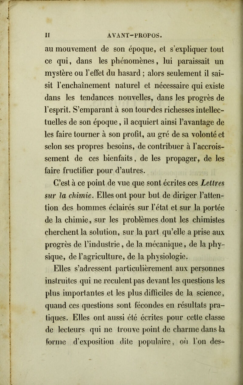 au mouvement de son époque, et s’expliquer tout ce qui, dans les phénomènes, lui paraissait un mystère ou l’effet du hasard ; alors seulement il sai- sit l'enchaînement naturel et nécessaire qui existe dans les tendances nouvelles, dans les progrès de l’esprit. S’emparant à son tour des richesses intellec- tuelles de son époque, il acquiert ainsi l’avantage de les faire tourner à son profit, au gré de sa volonté et selon ses propres besoins, de contribuer à l’accrois- sement de ces bienfaits, de les propager, de les faire fructifier pour d’autres. C’est à ce point de vue que sont écrites ces Lettres sur la chimie. Elles ont pour but de diriger l’atten- tion des hommes éclairés sur l’état et sur la portée de la chimie, sur les problèmes dont les chimistes cherchent la solution, sur la part qu’elle a prise aux progrès de l’industrie, de la mécanique, de la phy- sique, de l’agriculture, de la physiologie. Elles s’adressent particulièrement aux personnes instruites qui ne reculent pas devant les questions les plus importantes et les plus difficiles de la science, quand ces questions sont fécondes en résultats pra- tiques. Elles ont aussi été écrites pour cette classe de lecteurs qui ne trouve point de charme dans la forme d’exposition dite populaire, ou l’on des-