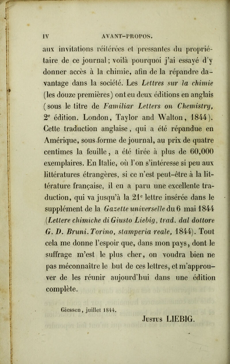 aux invitations réi(crées et pressantes du proprié- taire de ce journal ; voilà pourquoi j’ai essayé d’y donner accès à la chimie, afin de la répandre da- vantage dans la société. Les Lettres sur la chimie (les douze premières) ont eu deux éditions en anglais (sous le titre de Familiar Letters on Chemistry, 2e édition. London, Taylor and Wallon, 1844). Cette traduction anglaise, qui a été répandue en Amérique, sous.forme de journal, au prix de quatre centimes la feuille, a été tirée à plus de 60,000 exemplaires. En Italie, où l’on s’intéresse si peu aux littératures étrangères, si ce n’est peut-être à la lit- térature française, il en a paru une excellente tra- duction, qui va jusqu’à la 21e lettre insérée dans le supplément de la Gazette universelle du 6 mai 1844 (Lettere cliimiche diGiusto Liebig, trad. dal dottore G. D. Bruni. Torino, stamperia reale, 1844). Tout cela me donne l’espoir que, dans mon pays, dont le suffrage m’est le plus cher, on voudra bien ne pas méconnaître le but de ces lettres, et m’approu- ver de les réunir aujourd’hui dans une édition complète. Giessen, juillet 1844. Justus LIEBIG.