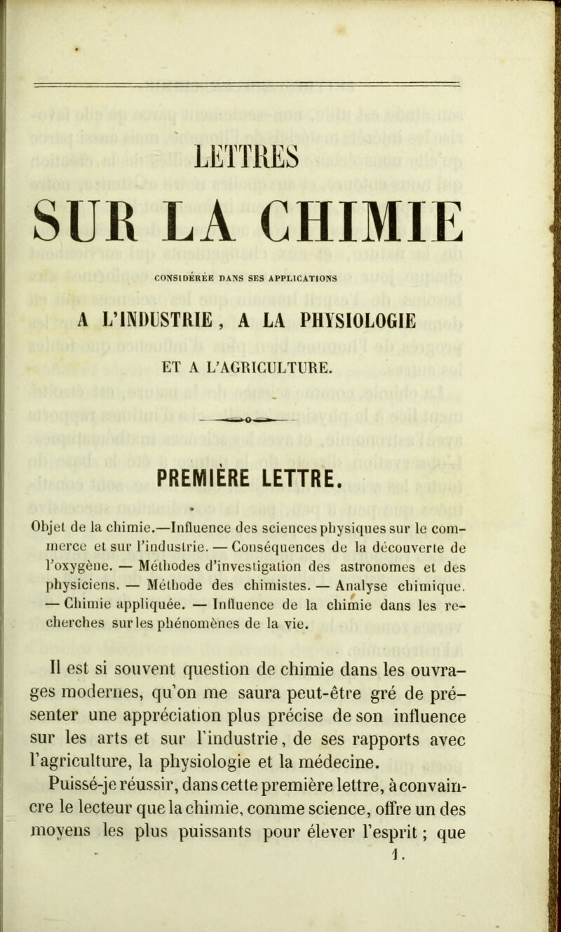 SUR LA CHIMIE CONSIDÉRÉE DANS SES APPLICATIONS A L’INDUSTRIE, A LA PHYSIOLOGIE ET A L’AGRICULTURE. PREMIÈRE LETTRE. Objet de la chimie.—Influence des sciences physiques sur le com- merce et sur l’industrie. — Conséquences de la découverte de l’oxygène. — Méthodes d’investigation des astronomes et des physiciens. — Méthode des chimistes. — Analyse chimique. — Chimie appliquée. —Influence de la chimie dans les re- cherches sur les phénomènes de la vie. Il est si souvent question de chimie dans les ouvra- ges modernes, qu’on me saura peut-être gré de pré- senter une appréciation plus précise de son influence sur les arts et sur l’industrie, de ses rapports avec l’agriculture, la physiologie et la médecine. Puissé-je réussir, dans cette première lettre, à convain- cre le lecteur que la chimie, comme science, offre un des moyens les plus puissants pour élever l’esprit ; que J.