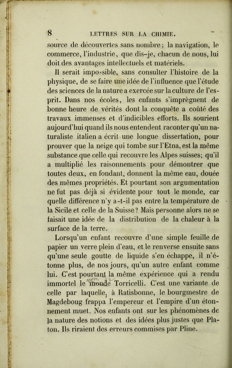 source de découvertes sans nombre ; la navigation, le commerce, l’industrie, que dis-je, chacun de nous, lui doit des avantages intellectuels et matériels. Il serait impossible, sans consulter l’histoire de la physique, de se faire une idée de l’influence que l’étude des sciences de la nature a exercée sur la culture de l’es- prit. Dans nos écoles, les enfants s’imprègnent de bonne heure de vérités dont la conquête a coûté des travaux immenses et d’indicibles efforts. Ils sourient aujourd’hui quand ils nous entendent raconter qu’un na- turaliste italien a écrit une longue dissertation, pour prouver que la neige qui tombe sur l’Etna, est la même substance que celle qui recouvre les Alpes suisses; qu’il a multiplié les raisonnements pour démontrer que toutes deux, en fondant, donnent la même eau, douée des mêmes propriétés. Et pourtant son argumentation ne fut pas déjà si évidente pour tout le monde, car quelle différence n’y a-t-il pas entre la température de la Sicile et celle de la Suisse ? Mais personne alors ne se faisait une idée de la distribution de la chaleur à la surface de la terre. Lorsqu’un enfant recouvre d’une simple feuille de papier un verre plein d’eau, et le renverse ensuite sans qu’une seule goutte de liquide s’en échappe, il n’é- tonne plus, de nos jours, qu’un autre enfant comme lui. C’est pourtant la même expérience qui a rendu immortel le%ionde Torricelli. C’est une variante de celle par laquelle, à Ratisbonne, le bourgmestre de Magdeboug frappa l’empereur et l’empire d’un éton- nement muet. Nos enfants ont sur les phénomènes de la nature des notions et des idées plus justes que Pla- ton. Ils riraient des erreurs commises par Pline.