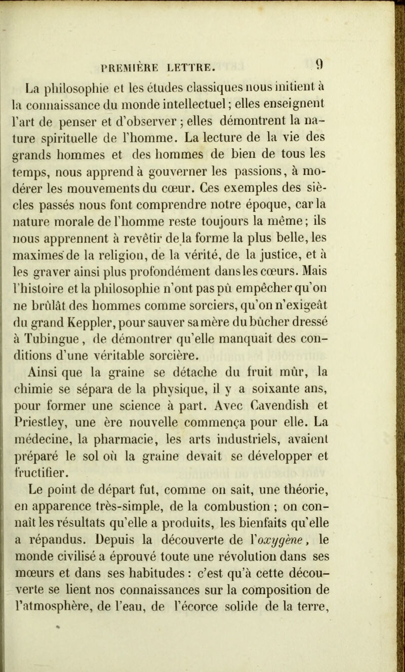 La philosophie el les études classiques nous initient à la connaissance du monde intellectuel ; elles enseignent l’art de penser et d’observer ; elles démontrent la na- ture spirituelle de l’homme. La lecture de la vie des grands hommes et des hommes de bien de tous les I temps, nous apprend à gouverner les passions, à mo- dérer les mouvements du cœur. Ces exemples des siè- cles passés nous font comprendre notre époque, caria nature morale de l’homme reste toujours la même ; ils nous apprennent à revêtir de la forme la plus belle, les maximes de la religion, de la vérité, de la justice, et à les graver ainsi plus profondément dans les cœurs. Mais l’histoire et la philosophie n’ont paspù empêcher qu’on j ne brûlât des hommes comme sorciers, qu’on n’exigeât i du grand Keppler, pour sauver sa mère du bûcher dressé à Tubingue, de démontrer qu’elle manquait des con- ; ditions d’une véritable sorcière. Ainsi que la graine se détache du fruit mûr, la chimie se sépara de la physique, il y a soixante ans, pour former une science à part. Avec Cavendish et Priestley, une ère nouvelle commença pour elle. La I médecine, la pharmacie, les arts industriels, avaient [ préparé le sol où la graine devait se développer et S fructifier. Le point de départ fut, comme on sait, une théorie, en apparence très-simple, de la combustion ; on con- naît les résultats qu’elle a produits, les bienfaits quelle 1 a répandus. Depuis la découverte de Y oxygène, le monde civilisé a éprouvé toute une révolution dans ses mœurs et dans ses habitudes : c’est qu’à cette décou- verte se lient nos connaissances sur la composition de l’atmosphère, de l’eau, de l’écorce solide de la terre,