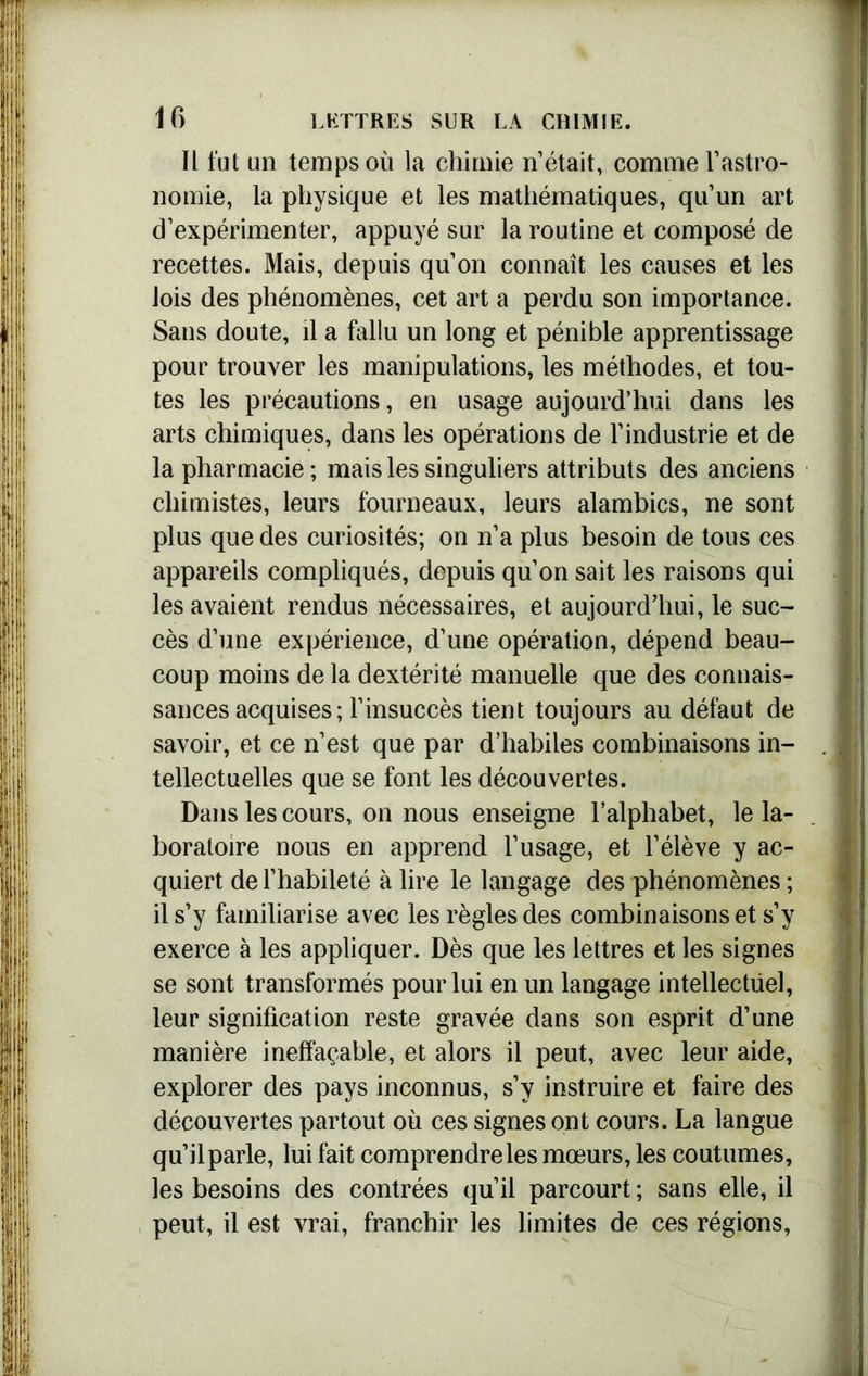 Il fut un temps où la chimie n’était, comme l’astro- nomie, la physique et les mathématiques, qu’un art d’expérimenter, appuyé sur la routine et composé de recettes. Mais, depuis qu’on connaît les causes et les lois des phénomènes, cet art a perdu son importance. Sans doute, il a fallu un long et pénible apprentissage pour trouver les manipulations, les méthodes, et tou- tes les précautions, en usage aujourd’hui dans les arts chimiques, dans les opérations de l’industrie et de la pharmacie; mais les singuliers attributs des anciens chimistes, leurs fourneaux, leurs alambics, ne sont plus que des curiosités; on n’a plus besoin de tous ces appareils compliqués, depuis qu’on sait les raisons qui les avaient rendus nécessaires, et aujourd’hui, le suc- cès d’une expérience, d’une opération, dépend beau- coup moins de la dextérité manuelle que des connais- sances acquises ; l’insuccès tient toujours au défaut de savoir, et ce n’est que par d’habiles combinaisons in- tellectuelles que se font les découvertes. Dans les cours, on nous enseigne l’alphabet, le la- boratoire nous en apprend l’usage, et l’élève y ac- quiert de l’habileté à lire le langage des phénomènes ; il s’y familiarise avec les règles des combinaisons et s’y exerce à les appliquer. Dès que les lettres et les signes se sont transformés pour lui en un langage intellectuel, leur signification reste gravée dans son esprit d’une manière ineffaçable, et alors il peut, avec leur aide, explorer des pays inconnus, s’y instruire et faire des découvertes partout où ces signes ont cours. La langue qu’il parle, lui fait comprendre les mœurs, les coutumes, les besoins des contrées qu’il parcourt ; sans elle, il peut, il est vrai, franchir les limites de ces régions,