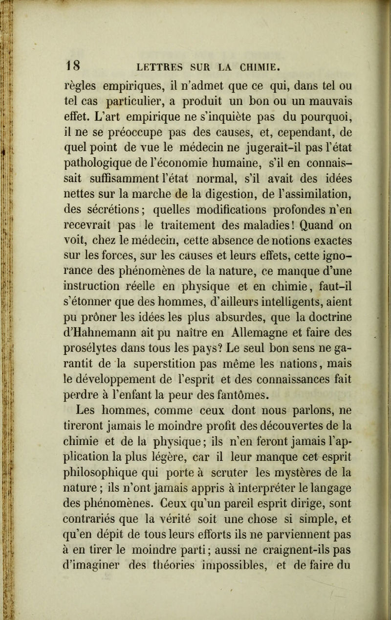règles empiriques, il n’admet que ce qui, dans tel ou tel cas particulier, a produit un bon ou un mauvais effet. L’art empirique ne s’inquiète pas du pourquoi, il ne se préoccupe pas des causes, et, cependant, de quel point de vue le médecin ne jugerait-il pas l’état pathologique de l’économie humaine, s’il en connais- sait suffisamment l’état normal, s’il avait des idées nettes sur la marche de la digestion, de l’assimilation, des sécrétions ; quelles modifications profondes n’en recevrait pas le traitement des maladies ! Quand on voit, chez le médecin, cette absence de notions exactes sur les forces, sur les causes et leurs effets, cette igno- rance des phénomènes de la nature, ce manque d’une instruction réelle en physique et en chimie, faut-il s’étonner que des hommes, d’ailleurs intelligents, aient pu prôner les idées les plus absurdes, que la doctrine d’Hahnemann ait pu naître en Allemagne et faire des prosélytes dans tous les pays? Le seul bon sens ne ga- rantit de la superstition pas même les nations, mais le développement de l’esprit et des connaissances fait perdre à l’enfant la peur des fantômes. Les hommes, comme ceux dont nous parlons, ne tireront jamais le moindre profit des découvertes de la chimie et de la physique ; ils n’en feront jamais l’ap- plication la plus légère, car il leur manque cet esprit philosophique qui porte à scruter les mystères de la nature ; ils n’ont jamais appris à interpréter le langage des phénomènes. Ceux qu’un pareil esprit dirige, sont contrariés que la vérité soit une chose si simple, et qu’en dépit de tous leurs efforts ils ne parviennent pas à en tirer le moindre parti ; aussi ne craignent-ils pas d’imaginer des théories impossibles, et de faire du