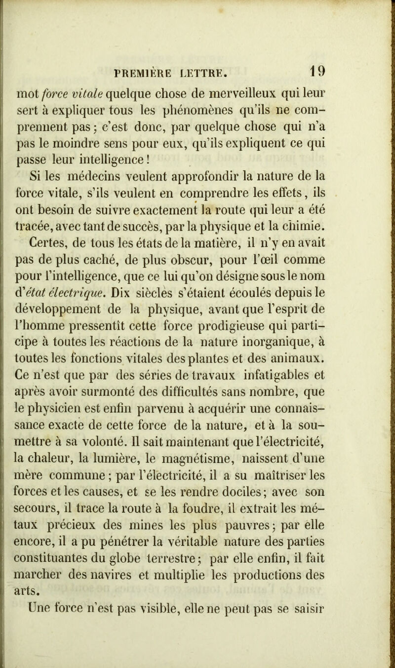 mot force vitale quelque chose de merveilleux qui leur sert à expliquer tous les phénomènes qu’ils ne com- prennent pas ; c’est donc, par quelque chose qui n’a pas le moindre sens pour eux, qu’ils expliquent ce qui passe leur intelligence ! Si les médecins veulent approfondir la nature de la force vitale, s’ils veulent en comprendre les effets, ils ont besoin de suivre exactement la route qui leur a été tracée, avec tant de succès, par la physique et la chimie. Certes, de tous les états de la matière, il n’y en avait pas de plus caché, de plus obscur, pour l’œil comme pour l’intelligence, que ce lui qu’on désigne sous le nom d'état électrique. Dix siècles s’étaient écoulés depuis le développement de la physique, avant que l’esprit de l’homme pressentît cette force prodigieuse qui parti- cipe à toutes les réactions de la nature inorganique, à toutes les fonctions vitales des plantes et des animaux. Ce n’est que par des séries de travaux infatigables et après avoir surmonté des difficultés sans nombre, que le physicien est enfin parvenu à acquérir une connais- sance exacte de cette force de la nature, et à la sou- mettre à sa volonté. Il sait maintenant que l’électricité, la chaleur, la lumière, le magnétisme, naissent d’une mère commune ; par l’électricité, il a su maîtriser les forces et les causes, et se les rendre dociles ; avec son secours, il trace la route à la foudre, il extrait les mé- taux précieux des mines les plus pauvres ; par elle encore, il a pu pénétrer la véritable nature des parties constituantes du globe terrestre ; par elle enfin, il fait marcher des navires et multiplie les productions des arts. Une force n’est pas visible, elle ne peut pas se saisir
