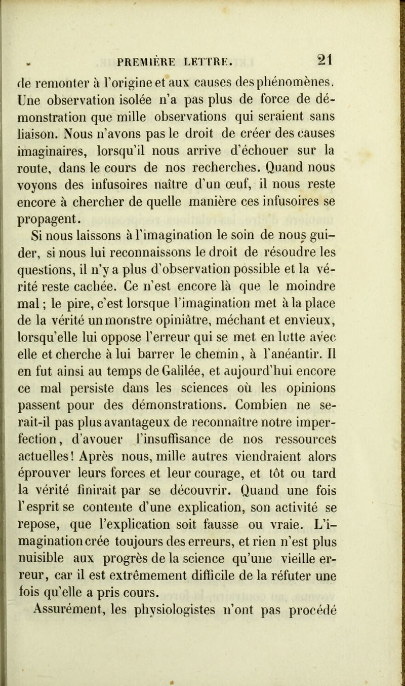 de remonter à l’origine et aux causes desphénomènes. Une observation isolée n’a pas plus de force de dé- monstration que mille observations qui seraient sans liaison. Nous n’avons pas le droit de créer des causes imaginaires, lorsqu’il nous arrive d’échouer sur la route, dans le cours de nos recherches. Quand nous voyons des infusoires naître d’un œuf, il nous reste encore à chercher de quelle manière ces infusoires se propagent. Si nous laissons à l’imagination le soin de nous gui- der, si nous lui reconnaissons le droit de résoudre les questions, il n’y a plus d’observation possible et la vé- rité reste cachée. Ce n’est encore là que le moindre mal ; le pire, c’est lorsque l’imagination met à la place de la vérité un monstre opiniâtre, méchant et envieux, lorsqu’elle lui oppose l’erreur qui se met en lutte avec elle et cherche à lui barrer le chemin, à l'anéantir. Il en fut ainsi au temps de Galilée, et aujourd’hui encore ce mal persiste dans les sciences où les opinions passent pour des démonstrations. Combien ne se- rait-il pas plus avantageux de reconnaître notre imper- fection, d’avouer 1’insuffisance de nos ressources actuelles ! Après nous, mille autres viendraient alors éprouver leurs forces et leur courage, et tôt ou tard la vérité finirait par se découvrir. Quand une fois l’esprit se contente d’une explication, son activité se repose, que l’explication soit fausse ou vraie. L’i- magination crée toujours des erreurs, et rien n’est plus nuisible aux progrès de la science qu’une vieille er- reur, car il est extrêmement difficile de la réfuter une fois quelle a pris cours. Assurément, les physiologistes n’ont pas procédé