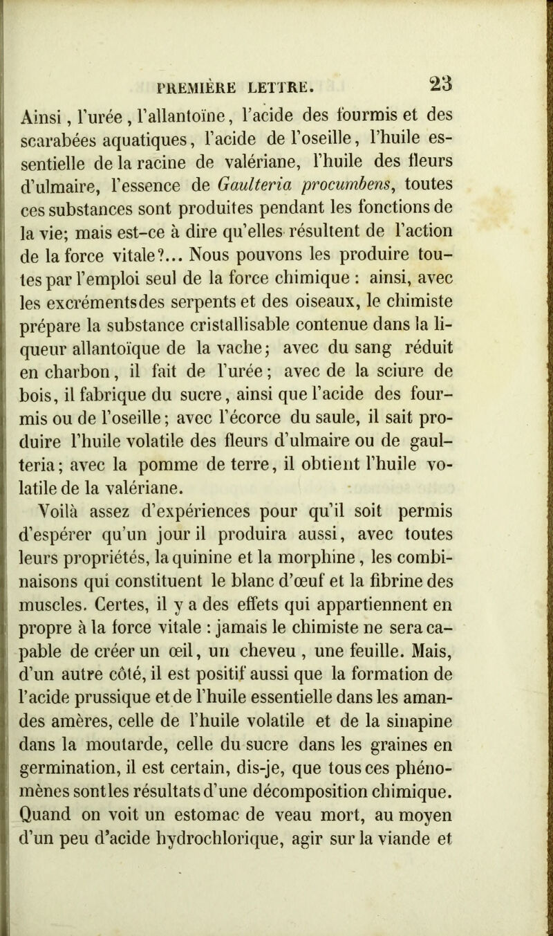 Ainsi, l’urée, l’allantoïne, l’acide des fourrais et des scarabées aquatiques, l’acide de l’oseille, l’huile es- sentielle de la racine de valériane, l’huile des tleurs d’ulmaire, l’essence de Gaulteria procumbens, toutes ces substances sont produites pendant les fonctions de la vie; mais est-ce à dire qu’elles résultent de l’action de la force vitale?... Nous pouvons les produire tou- I tes par l’emploi seul de la force chimique : ainsi, avec î les excréments des serpents et des oiseaux, le chimiste prépare la substance cristallisable contenue dans la li- queur allantoïque de la vache ; avec du sang réduit en charbon, il fait de l’urée ; avec de la sciure de bois, il fabrique du sucre, ainsi que l’acide des four- mis ou de l’oseille ; avec l’écorce du saule, il sait pro- duire l’huile volatile des fleurs d’ulmaire ou de gaul- teria; avec la pomme de terre, il obtient l’huile vo- latile de la valériane. Voilà assez d’expériences pour qu’il soit permis d’espérer qu’un jour il produira aussi, avec toutes leurs propriétés, la quinine et la morphine, les combi- naisons qui constituent le blanc d’œuf et la fibrine des muscles. Certes, il y a des effets qui appartiennent en propre à la force vitale : jamais le chimiste ne sera ca- pable de créer un œil, un cheveu , une feuille. Mais, d’un autre côté, il est positif aussi que la formation de l’acide prussique et de l’huile essentielle dans les aman- des amères, celle de l’huile volatile et de la sinapine dans la moutarde, celle du sucre dans les graines en germination, il est certain, dis-je, que tous ces phéno- mènes sontles résultats d’une décomposition chimique. Quand on voit un estomac de veau mort, au moyen d’un peu d’acide hydrochlorique, agir sur la viande et