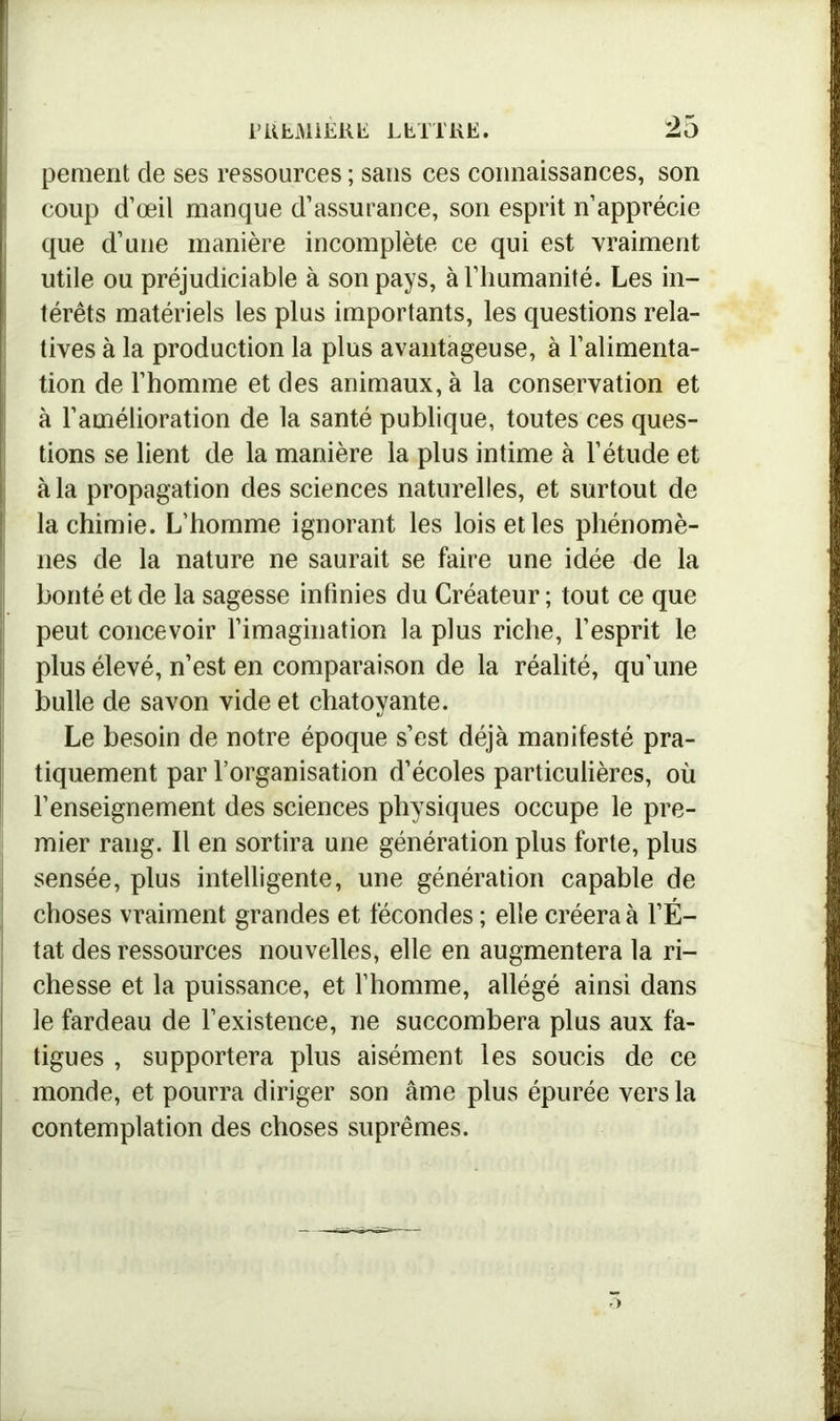 pement de ses ressources ; sans ces connaissances, son coup d’œil manque d’assurance, son esprit n’apprécie que d’une manière incomplète ce qui est vraiment utile ou préjudiciable à son pays, à l’humanité. Les in- térêts matériels les plus importants, les questions rela- i! tives à la production la plus avantageuse, à l’alimenta- tion de l’homme et des animaux, à la conservation et à l’amélioration de la santé publique, toutes ces ques- tions se lient de la manière la plus intime à l’étude et à la propagation des sciences naturelles, et surtout de la chimie. L’homme ignorant les lois et les phénomè- nes de la nature ne saurait se faire une idée de la bonté et de la sagesse infinies du Créateur ; tout ce que peut concevoir l’imagination la plus riche, l’esprit le plus élevé, n’est en comparaison de la réalité, qu’une bulle de savon vide et chatoyante. Le besoin de notre époque s’est déjà manifesté pra- tiquement par l’organisation d’écoles particulières, où l’enseignement des sciences physiques occupe le pre- mier rang. Il en sortira une génération plus forte, plus sensée, plus intelligente, une génération capable de choses vraiment grandes et fécondes ; elle créera à l’É- tat des ressources nouvelles, elle en augmentera la ri- chesse et la puissance, et l’homme, allégé ainsi dans le fardeau de l’existence, ne succombera plus aux fa- tigues , supportera plus aisément les soucis de ce monde, et pourra diriger son âme plus épurée vers la contemplation des choses suprêmes.