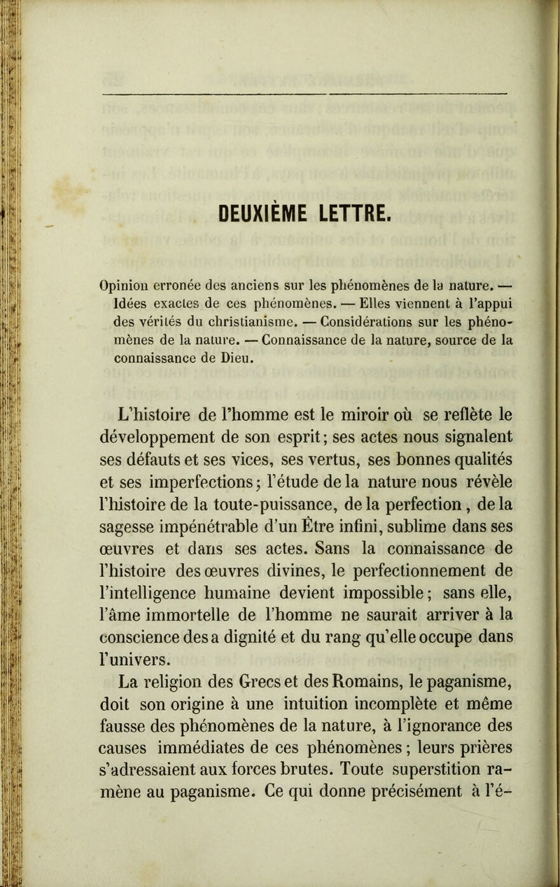 DEUXIÈME LETTRE. Opinion erronée des anciens sur les phénomènes de la nature. — Idées exactes de ces phénomènes. — Elles viennent à l’appui des vérités du christianisme. —Considérations sur les phéno- mènes de la nature. — Connaissance de la nature, source de la connaissance de Dieu. L’histoire de l’homme est le miroir où se reflète le développement de son esprit ; ses actes nous signalent ses défauts et ses vices, ses vertus, ses bonnes qualités et ses imperfections ; l’étude delà nature nous révèle rhistoire de la toute-puissance, delà perfection, delà sagesse impénétrable d’un Être infini, sublime dans ses œuvres et dans ses actes. Sans la connaissance de l’histoire des œuvres divines, le perfectionnement de l'intelligence humaine devient impossible ; sans elle, lame immortelle de l’homme ne saurait arriver à la conscience des a dignité et du rang qu’elle occupe dans l’univers. La religion des Grecs et des Romains, le paganisme, doit son origine à une intuition incomplète et même fausse des phénomènes de la nature, à l’ignorance des causes immédiates de ces phénomènes ; leurs prières s’adressaient aux forces brutes. Toute superstition ra- mène au paganisme. Ce qui donne précisément à l’é-