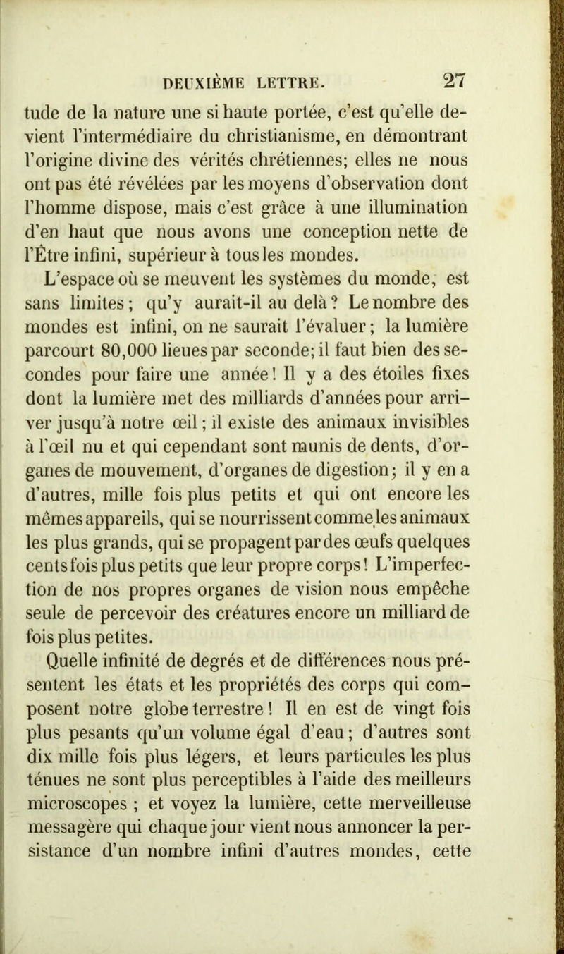 tude de la nature une si haute portée, c’est qu’elle de- vient l’intermédiaire du christianisme, en démontrant l’origine divine des vérités chrétiennes; elles ne nous ont pas été révélées par les moyens d’observation dont l’homme dispose, mais c’est grâce à une illumination d’en haut que nous avons une conception nette de l’Être infini, supérieur à tous les mondes. L’espace où se meuvent les systèmes du monde, est sans limites ; qu’y aurait-il au delà ? Le nombre des mondes est infini, on ne saurait l’évaluer ; la lumière parcourt 80,000 lieues par seconde; il faut bien des se- condes pour faire une année ! Il y a des étoiles fixes dont la lumière met des milliards d’années pour arri- ver jusqu’à notre œil ; il existe des animaux invisibles à l’œil nu et qui cependant sont munis de dents, d’or- ganes de mouvement, d’organes de digestion; il y en a d’autres, mille fois plus petits et qui ont encore les memes appareils, qui se nourrissent comme les animaux les plus grands, qui se propagent par des œufs quelques cents fois plus petits que leur propre corps ! L’imperfec- tion de nos propres organes de vision nous empêche seule de percevoir des créatures encore un milliard de fois plus petites. Quelle infinité de degrés et de différences nous pré- sentent les états et les propriétés des corps qui com- posent notre globe terrestre ! Il en est de vingt fois plus pesants qu’un volume égal d’eau ; d’autres sont dix mille fois plus légers, et leurs particules les plus ténues ne sont plus perceptibles à l’aide des meilleurs microscopes ; et voyez la lumière, cette merveilleuse messagère qui chaque jour vient nous annoncer la per- sistance d’un nombre infini d’autres mondes, cette