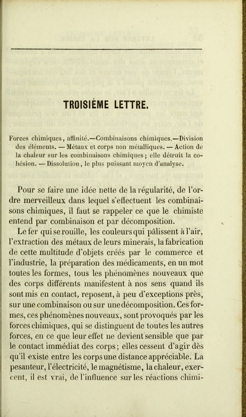 Forces chimiques, affinité.—Combinaisons chimiques.—Division des éléments. — Métaux et corps non métalliques. — Action de la chaleur sur les combinaisons chimiques ; elle détruit la co- hésion. — Dissolution, le plus puissant moyen d’analyse. Pour se faire une idée nette de la régularité, de l’or- dre merveilleux dans lequel s’effectuent les combinai- sons chimiques, il faut se rappeler ce que le chimiste entend par combinaison et par décomposition. Le fer qui se rouille, les couleurs qui pâlissent à l’air, l’extraction des métaux de leurs minerais, la fabrication de cette multitude d’objets créés par le commerce et l’industrie, la préparation des médicaments, en un mot toutes les formes, tous les phénomènes nouveaux que des corps différents manifestent à nos sens quand ils sont mis en contact, reposent, à peu d’exceptions près, sur une combinaison ou sur une décomposition. Ces for- mes, ces phénomènes nouveaux, sont provoqués par les forces chimiques, qui se distinguent de toutes les autres forces, en ce que leur effet ne devient sensible que par le contact immédiat des corps; elles cessent d’agir dès qu’il existe entre les corps une distance appréciable. La pesanteur, l’électricité, le magnétisme, la chaleur, exer- cent, il est vrai, de l’influence sur les réactions chimi-