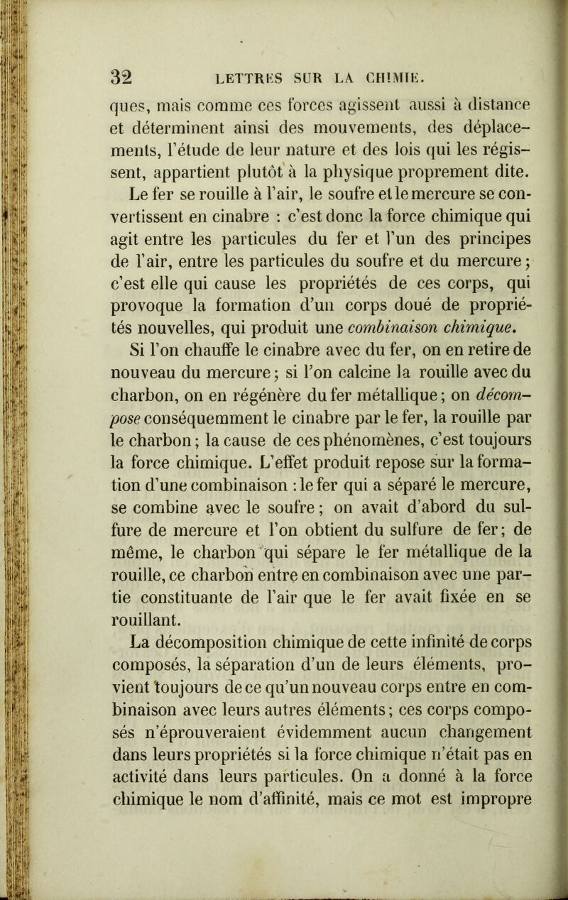 ques, mais comme ces forces agissent aussi à distance et déterminent ainsi des mouvements, des déplace- ments, l’étude de leur nature et des lois qui les régis- sent, appartient plutôt à la physique proprement dite. Le fer se rouille à l’air, le soufre et le mercure se con- vertissent en cinabre : c’est donc la force chimique qui agit entre les particules du fer et l’un des principes de l’air, entre les particules du soufre et du mercure; c’est elle qui cause les propriétés de ces corps, qui provoque la formation d’un corps doué de proprié- tés nouvelles, qui produit une combinaison chimique. Si l’on chauffe le cinabre avec du fer, on en retire de nouveau du mercure ; si l’on calcine la rouille avec du charbon, on en régénère du fer métallique ; on décom- pose conséquemment le cinabre par le fer, la rouille par le charbon ; la cause de ces phénomènes, c’est toujours la force chimique. L’effet produit repose sur la forma- tion d’une combinaison :1e fer qui a séparé le mercure, se combine avec le soufre ; on avait d’abord du sul- fure de mercure et l’on obtient du sulfure de fer; de même, le charbon qui sépare le fer métallique de la rouille, ce charbon entre en combinaison avec une par- tie constituante de l’air que le fer avait fixée en se rouillant. La décomposition chimique de cette infinité de corps composés, la séparation d’un de leurs éléments, pro- vient toujours de ce qu’un nouveau corps entre en com- binaison avec leurs autres éléments ; ces corps compo- sés n’éprouveraient évidemment aucun changement dans leurs propriétés si la force chimique n’était pas en activité dans leurs particules. On a donné à la force chimique le nom d’affinité, mais ce mot est impropre